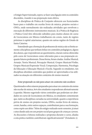 101
o Estágio Supervisionado, espera-se fazer uma ligação entre os conteúdos
discutidos, visando à sua preparação mais efetiva.
As disciplinas de Prática de Conjunto oferecem aos licenciandos
bases para o trabalho em escolas livres de música, projetos sociais e
ONGs, onde normalmente são realizadas atividades que envolvem a
execução de diferentes instrumentos musicais. Já a Prática de Regência
e Prática Coral têm oferecido subsídios para muitos alunos do curso
de Licenciatura em Música trabalharem em corais, tanto de regiões
próximas à capital catarinense, quanto em outras regiões do Estado de
Santa Catarina.
Entendendo que a formação de professores de música não se limita so-
mente a disciplinas que tenham ênfase em conteúdos pedagógicos, alguns
dos alunos, que responderam ao questionário, citaram outras oferecidas
pelo curso de Licenciatura como relevantes para a sua preparação en-
quanto futuros profissionais. Dessa forma, foram citadas: Análise Musical,
Arranjo, Teoria Musical, Percepção Musical, Grupos Musicais/Violão,
Grupos Musicais/Expressão Vocal, Composição, Harmonia, Psicologia
da Educação e Educação Musical e Escola. Segundo os estudantes, tais
disciplinas abordam conteúdos que podem ser aproveitados e/ou utili-
zados na atuação em diferentes contextos de ensino musical.
Estar preparado ou não para atuar em contextos não escolares
Questionados sobre estarem preparados para atuar em contextos de ensino
não escolar de música, 80% dos estudantes responderam afirmativamente
à questão. Mesmo sugerindo vários conteúdos que poderiam ser abor-
dados no curso de Licenciatura em Música, os estudantes comentaram
que, tanto as disciplinas cursadas na universidade, quanto a experiência
prévia de ensino em projetos sociais, ONGs, escolas livres de música,
corais, bandas, entre outros espaços, contribuíram para a sua formação,
como expõe um deles: “Além do estágio realizado neste semestre, já atuei
e atuo dando aula em um projeto social para grupos de crianças e jovens.
As discussões e leituras realizadas e propostas durante o curso, aliadas
a esta prática também contribuíram significativamente” (Estudante 2).
 