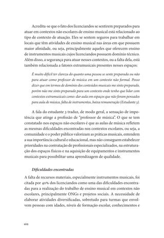 102
Acredita-se que o fato dos licenciandos se sentirem preparados para
atuar em contextos não escolares de ensino musical está relacionado ao
tipo de contexto de atuação. Eles se sentem seguros para trabalhar em
locais que têm atividades de ensino musical nas áreas em que possuem
maior afinidade, ou seja, principalmente aqueles que oferecem ensino
de instrumentos musicais cujos licenciandos possuem domínio técnico.
Além disso, a segurança para atuar nesses contextos, ou a falta dela, está
também relacionada a fatores extramusicais presentes nesses espaços:
É muito difícil ter clareza do quanto uma pessoa se sente preparada ou não
para atuar como professor de música em um contexto não formal. Posso
dizer que em termos de domínio dos conteúdos musicais me sinto preparado,
porém não me sinto preparado para um contexto onde tenho que lidar com
contextos extramusicais como: dar aula em espaços que não foram pensados
para aula de música, falta de instrumentos, baixa remuneração (Estudante 3).
A fala do estudante 3 traduz, de modo geral, a sensação de impo-
tência que atinge a profissão de “professor de música”. O que se tem
constatado nos espaços não escolares é que as aulas de música refletem
as mesmas dificuldades encontradas nos contextos escolares, ou seja, a
comunidade e o poder público valorizam as práticas musicais, entendem
a sua importância cultural e educacional, mas não conseguem estabelecer
prioridades na contratação de profissionais especializados, na estrutura-
ção dos espaços físicos e na aquisição de equipamentos e instrumentos
musicais para possibilitar uma aprendizagem de qualidade.
Dificuldades encontradas
A falta de recursos materiais, especialmente instrumentos musicais, foi
citada por 40% dos licenciandos como uma das dificuldades encontra-
das para a realização do trabalho de ensino musical em contextos não
escolares, principalmente ONGs e projetos sociais. A necessidade de
elaborar atividades diversificadas, sobretudo para turmas que envol-
vem pessoas com idades, níveis de formação escolar, conhecimentos e
 