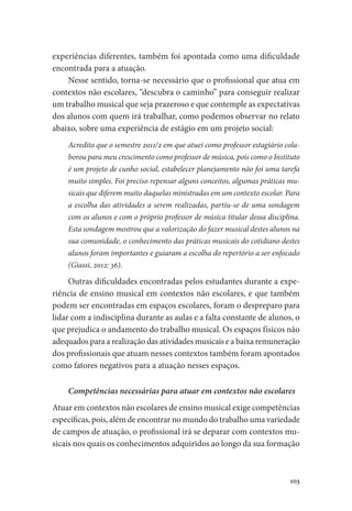 103
experiências diferentes, também foi apontada como uma dificuldade
encontrada para a atuação.
Nesse sentido, torna-se necessário que o profissional que atua em
contextos não escolares, “descubra o caminho” para conseguir realizar
um trabalho musical que seja prazeroso e que contemple as expectativas
dos alunos com quem irá trabalhar, como podemos observar no relato
abaixo, sobre uma experiência de estágio em um projeto social:
Acredito que o semestre 2011/2 em que atuei como professor estagiário cola-
borou para meu crescimento como professor de música, pois como o Instituto
é um projeto de cunho social, estabelecer planejamento não foi uma tarefa
muito simples. Foi preciso repensar alguns conceitos, algumas práticas mu-
sicais que diferem muito daquelas ministradas em um contexto escolar. Para
a escolha das atividades a serem realizadas, partiu-se de uma sondagem
com os alunos e com o próprio professor de música titular dessa disciplina.
Esta sondagem mostrou que a valorização do fazer musical destes alunos na
sua comunidade, o conhecimento das práticas musicais do cotidiano destes
alunos foram importantes e guiaram a escolha do repertório a ser enfocado
(Giassi, 2012: 36).
Outras dificuldades encontradas pelos estudantes durante a expe-
riência de ensino musical em contextos não escolares, e que também
podem ser encontradas em espaços escolares, foram o despreparo para
lidar com a indisciplina durante as aulas e a falta constante de alunos, o
que prejudica o andamento do trabalho musical. Os espaços físicos não
adequados para a realização das atividades musicais e a baixa remuneração
dos profissionais que atuam nesses contextos também foram apontados
como fatores negativos para a atuação nesses espaços.
Competências necessárias para atuar em contextos não escolares
Atuar em contextos não escolares de ensino musical exige competências
específicas, pois, além de encontrar no mundo do trabalho uma variedade
de campos de atuação, o profissional irá se deparar com contextos mu-
sicais nos quais os conhecimentos adquiridos ao longo da sua formação
 