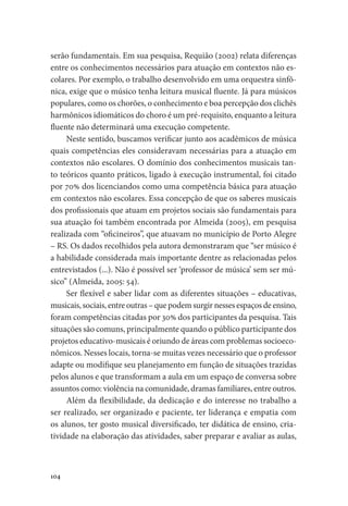 104
serão fundamentais. Em sua pesquisa, Requião (2002) relata diferenças
entre os conhecimentos necessários para atuação em contextos não es-
colares. Por exemplo, o trabalho desenvolvido em uma orquestra sinfô-
nica, exige que o músico tenha leitura musical fluente. Já para músicos
populares, como os chorões, o conhecimento e boa percepção dos clichês
harmônicos idiomáticos do choro é um pré-requisito, enquanto a leitura
fluente não determinará uma execução competente.
Neste sentido, buscamos verificar junto aos acadêmicos de música
quais competências eles consideravam necessárias para a atuação em
contextos não escolares. O domínio dos conhecimentos musicais tan-
to teóricos quanto práticos, ligado à execução instrumental, foi citado
por 70% dos licenciandos como uma competência básica para atuação
em contextos não escolares. Essa concepção de que os saberes musicais
dos profissionais que atuam em projetos sociais são fundamentais para
sua atuação foi também encontrada por Almeida (2005), em pesquisa
realizada com “oficineiros”, que atuavam no município de Porto Alegre
– RS. Os dados recolhidos pela autora demonstraram que “ser músico é
a habilidade considerada mais importante dentre as relacionadas pelos
entrevistados (...). Não é possível ser ‘professor de música’ sem ser mú-
sico” (Almeida, 2005: 54).
Ser flexível e saber lidar com as diferentes situações – educativas,
musicais, sociais, entre outras – que podem surgir nesses espaços de ensino,
foram competências citadas por 30% dos participantes da pesquisa. Tais
situações são comuns, principalmente quando o público participante dos
projetos educativo-musicais é oriundo de áreas com problemas socioeco-
nômicos. Nesses locais, torna-se muitas vezes necessário que o professor
adapte ou modifique seu planejamento em função de situações trazidas
pelos alunos e que transformam a aula em um espaço de conversa sobre
assuntos como: violência na comunidade, dramas familiares, entre outros.
Além da flexibilidade, da dedicação e do interesse no trabalho a
ser realizado, ser organizado e paciente, ter liderança e empatia com
os alunos, ter gosto musical diversificado, ter didática de ensino, cria-
tividade na elaboração das atividades, saber preparar e avaliar as aulas,
 
