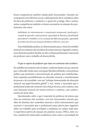 105
foram competências também citadas pelos licenciandos. Fazendo um
contraponto com Oliveira (2003), o planejamento deve considerar, além
da ótica do professor, o contexto e a quem ele se dirige. Para a autora,
outras competências também se fazem necessárias na atuação dos pro-
fissionais, tais como:
habilidades de relacionamento e comunicação interpessoal, atualização e
vontade de aprender continuamente, capacidade de liderança, flexibilidade
para admitir e trabalhar o erro, aceitação das diferenças grupais, capacidade
de análise das diversas situações-problema (Oliveira, 2003: 96).
Estas habilidades podem ser determinantes para o êxito do trabalho
musical em contextos não escolares de ensino musical. Segundo a autora,
esses elementos podem facilitar ou não a relação profissional e emocional
do professor com o trabalho ali desenvolvido.
O que se espera do professor que atua em contextos não escolares
No trabalho em contextos não escolares, conforme Santos (2004), é preciso
que o educador tenha uma concepção filosófica definida e uma postura
política que permitam a desconstrução de padrões pré-estabelecidos.
Estes requisitos possibilitariam ao educador musical, a transformação
da pessoa e da sociedade, com um “enfoque humanizador da educação
musical, um papel formador global” (: 60). Assim, é necessário que o
profissional tenha não somente uma relação técnica com a música, mas
uma formação musical em termos teóricos e criativos, com conheci-
mentos de áreas afins.
Questionados sobre o que é esperado do professor de música que
atua em contextos não escolares, 40% dos licenciandos citaram que,
além do domínio dos conteúdos musicais e do(s) instrumento(s) que
ensinará, é necessário que o profissional esteja aberto para sugestões
sobre seu trabalho, para novidades e mudanças no campo onde atua.
A experiência prévia de atuação em projetos sociais, ONGs, entre ou-
tros, também foi citada pelos acadêmicos, bem como a necessidade do
 