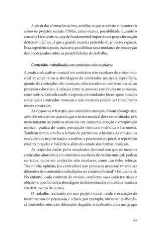 107
A partir das afirmações acima, acredita-se que o contato em contextos
como os projetos sociais, ONGs, entre outros, possibilitado durante o
curso de Licenciatura, seja de fundamental importância para a formação
destes estudantes, já que a grande maioria pretende atuar nesses espaços.
Essa experiência pode, inclusive, possibilitar uma mudança de concepção
dos licenciandos sobre as possibilidades de trabalho.
Conteúdos trabalhados em contextos não escolares
A prática educativo-musical em contextos não escolares de ensino mu-
sical envolve tanto a abordagem de conteúdos musicais específicos,
quanto de conteúdos não musicais, relacionados ao convívio social, ao
processo educativo, à relação entre as pessoas envolvidas no processo,
entre outros. Considerando o exposto, os estudantes foram questionados
sobre quais conteúdos musicais e não musicais podem ser trabalhados
nesses contextos.
As respostas referentes aos conteúdos musicais foram abrangentes:
40% dos estudantes citaram que a teoria musical deve ser ensinada; 30%
mencionaram as práticas musicais em conjunto, criação e composição
musical, prática do canto, percepção rítmica e melódica e harmonia.
Também foram citadas a leitura de partituras, a história da música, os
exercícios de improvisação, a análise, a percussão corporal, o repertório
erudito, popular e folclórico, além do estudo das formas musicais.
As respostas dadas pelos estudantes demonstram que os mesmos
conteúdos abordados em contextos escolares de ensino musical, podem
ser trabalhados em contextos não escolares, como um deles reforça:
“Na minha opinião, [os conteúdos] não precisam necessariamente ser
diferentes dos conteúdos trabalhados no contexto formal” (Estudante 2).
No entanto, cada contexto de ensino, conforme suas características e
objetivos, possibilitará a abordagem de determinados conteúdos musicais
em detrimento de outros.
O trabalho realizado em um projeto social, onde a execução de
instrumentos de percussão é o foco, por exemplo, obviamente aborda-
rá conteúdos musicais diferentes daqueles trabalhados com um grupo
 
