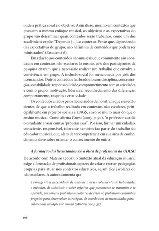 108
onde a prática coral é o objetivo. Além disso, mesmo em contextos que
possuem o mesmo enfoque musical, os objetivos e as expectativas do
grupo vão determinar quais conteúdos serão trabalhos, como um dos
acadêmicos expõe: “Depende [...] do contexto. Penso que, dependendo
das expectativas do grupo, não há limites de conteúdos que podem ser
ministrados” (Estudante 6).
Em relação aos conteúdos não musicais, que comumente são abor-
dados em contextos não escolares de ensino, 50% dos participantes da
pesquisa citaram que é necessário realizar um trabalho que envolva a
convivência em grupo. A inclusão social foi mencionada por 30% dos
licenciandos. Outros conteúdos lembrados foram: disciplina, concentra-
ção, sociabilidade, responsabilidade, comprometimento com as atividades
e com o grupo, motivação, liderança, reconhecimento das diferenças,
comportamento, respeito e criatividade.
Os conteúdos citados pelos licenciandos demonstram que eles estão
cientes de que o trabalho realizado em contextos não escolares, prin-
cipalmente em projetos sociais e ONGS, envolve muito mais do que o
ensino musical. Como afirma Grossi (2003, p. 90), “o professor auxilia
o estudante a voar com as ‘próprias asas’”. Por isso, formar um cidadão,
consciente, responsável, tolerante, também faz parte do trabalho do
educador musical, que, além de ter competência em sua área de conhe-
cimento, deve saber orientar o conhecimento do outro.
A formação dos licenciandos sob a ótica de professoras da UDESC
De acordo com Mateiro (2003), o contexto atual da educação musical
exige a formação de profissionais capazes de criar e recriar pedagogias
próprias para atuar nos contextos educativos, sejam eles escolares ou
não escolares. A autora comenta que
é emergente a necessidade de ampliar o desenvolvimento de habilidades
e métodos, de substituir o saber objetivo, que puramente se transmite e se
aprende, por saberes profissionais capazes de criar no profissional caminhos
próprios para desenvolver estratégias, de acordo com as necessidades parti-
culares das situações de ensino (Mateiro, 2003: 37).
 
