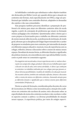 109
As habilidades e métodos que substituem o saber objetivo também
são destacados por Kleber (2006: 95), quando afirma que a atuação em
contextos não formais, mais especificamente em ONGs, exige um pro-
fissional que trabalhe com conteúdos flexíveis, adaptados às demandas
dos sujeitos e das suas comunidades.
Esta pesquisa também procurou identificar a preparação do pro-
fessor/a de música para atuar em diferentes contextos além da escola
regular, a partir da concepção de professoras que atuam na formação
músico-pedagógica dos estudantes. Questionadas sobre a forma que o
curso prepara os licenciandos para o trabalho em diferentes contextos
de ensino musical, além da escola, as professoras da instituição, de modo
geral, afirmam que as disciplinas de Estágio Supervisionado têm o caráter
de preparar os estudantes para esses contextos, por intermédio da atuação
em diferentes espaços educativo-musicais, troca de experiências com os
colegas, reflexões, leituras e discussões sobre o ensino de música nesses
espaços. Ressaltam da mesma forma, as diferentes funções e significados
das práticas musicais, em concordância com o que afirma Kleber (2006),
como se pode notar no comentário seguinte:
Os estagiários são incentivados a trocar experiências entre si, realizar obser-
vações nos campos dos colegas, produzir vídeos de seus trabalhos para expor
e discutir em sala de aula, entre outras atividades. A ideia é que conheçam
os contextos e os trabalhos realizados por seus colegas, para que possam co-
nhecer diversas possibilidades e modelos de trabalhos em educação musical.
No encontro coletivo, também são realizadas reflexões, leituras e discussões
sobre o ensino da música em diferentes contextos, chamando atenção para
as diferentes funções e significados que a música assume para diferentes
comunidades (Professora 3).
Dentre as ações de formação, consideradas pelas docentes do curso
de Licenciatura em Música como necessárias para a atuação dos acadê-
micos em contextos não escolares de ensino, está a discussão sobre: as
especificidades de ensino dos contextos escolares e não-escolares e sobre
os aspectos comuns a ambos; e as diversas possibilidades de atuação
nesses espaços. A experiência prática, por meio do estágio supervi-
 