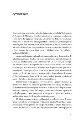 11
Apresentação
Essa publicação apresenta resultados da pesquisa intitulada “A Formação
do Professor de Música no Brasil”, realizada entre os anos de 2008 e 2012,
como parte das ações do Programa Observatório da Educação, finan-
ciado pelo Ministério da Educação (MEC) através da Coordenação de
Aperfeiçoamento de Pessoal de Nível Superior (CAPES), do Instituto
Nacional de Estudos e Pesquisas Educacionais Anísio Teixeira (INEP)
e Secretaria de Educação Continuada, Alfabetização, Diversidade e
Inclusão (SECADI).
A motivação para a realização dessa pesquisa surge de uma série de
reflexões acerca dos desafios em torno da formação de profissionais da
educação na atualidade. Com a aprovação da Lei 11.769/08, se configu-
rou a necessidade de mais profissionais da educação musical nas escolas
da educação básica brasileira. Os objetivos da pesquisa se apoiam na
necessidade de compreender a situação da formação de professores de
música no Brasil e de conhecer as expectativas de estudantes de cursos
de licenciatura em música no Brasil com relação à atuação profissional
como educadores musicais em diferentes contextos.
Participaram da pesquisa 29 coordenadores e 1.924 estudantes de 43
Instituições de Ensino Superior que oferecem licenciatura em música,
localizadas em todas as regiões brasileiras. Essa amostra de participan-
tes forma um conjunto de dados que podem ser analisados a partir de
múltiplas perspectivas. Essa publicação apresenta parte das análises
realizadas ao longo do desenvolvimento do projeto.
Dividida em duas partes, a publicação traz reflexões sobre diversos
temas com relação à formação do professor de música. Os capítulos foram
produzidos por integrantes da equipe vinculada ao grupo de pesquisa
Música e Educação – MUSE. Essa equipe contou com a participação de
 