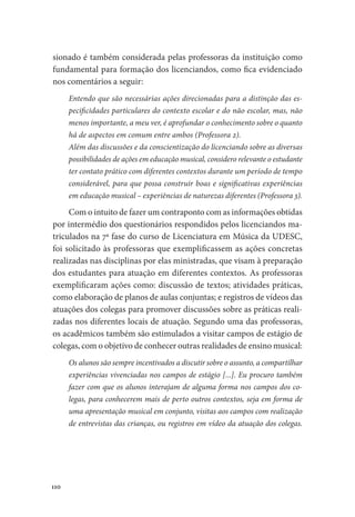 110
sionado é também considerada pelas professoras da instituição como
fundamental para formação dos licenciandos, como fica evidenciado
nos comentários a seguir:
Entendo que são necessárias ações direcionadas para a distinção das es-
pecificidades particulares do contexto escolar e do não escolar, mas, não
menos importante, a meu ver, é aprofundar o conhecimento sobre o quanto
há de aspectos em comum entre ambos (Professora 2).
Além das discussões e da conscientização do licenciando sobre as diversas
possibilidades de ações em educação musical, considero relevante o estudante
ter contato prático com diferentes contextos durante um período de tempo
considerável, para que possa construir boas e significativas experiências
em educação musical – experiências de naturezas diferentes (Professora 3).
Com o intuito de fazer um contraponto com as informações obtidas
por intermédio dos questionários respondidos pelos licenciandos ma-
triculados na 7ª fase do curso de Licenciatura em Música da UDESC,
foi solicitado às professoras que exemplificassem as ações concretas
realizadas nas disciplinas por elas ministradas, que visam à preparação
dos estudantes para atuação em diferentes contextos. As professoras
exemplificaram ações como: discussão de textos; atividades práticas,
como elaboração de planos de aulas conjuntas; e registros de vídeos das
atuações dos colegas para promover discussões sobre as práticas reali-
zadas nos diferentes locais de atuação. Segundo uma das professoras,
os acadêmicos também são estimulados a visitar campos de estágio de
colegas, com o objetivo de conhecer outras realidades de ensino musical:
Os alunos são sempre incentivados a discutir sobre o assunto, a compartilhar
experiências vivenciadas nos campos de estágio [...]. Eu procuro também
fazer com que os alunos interajam de alguma forma nos campos dos co-
legas, para conhecerem mais de perto outros contextos, seja em forma de
uma apresentação musical em conjunto, visitas aos campos com realização
de entrevistas das crianças, ou registros em vídeo da atuação dos colegas.
 