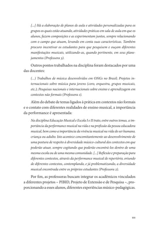 111
[...] Há a elaboração de planos de aula e atividades personalizadas para os
grupos os quais estão atuando, atividades práticas em sala de aula em que os
alunos, fazem composições e as experimentam juntos, sempre relacionando
com o campo que atuam, levando em conta suas características. Também
procuro incentivar os estudantes para que pesquisem e ouçam diferentes
manifestações musicais, utilizando-as, quando pertinente, em seus plane-
jamentos (Professora 3).
Outros pontos trabalhados na disciplina foram destacados por uma
das docentes:
(...) Trabalhos de música desenvolvidos em ONGs no Brasil; Projetos in-
ternacionais sobre música para jovens (coro, orquestra, grupos musicais,
etc.); Pesquisas nacionais e internacionais sobre ensino e aprendizagem em
contextos não formais (Professora 1).
Além do debate de temas ligados à prática em contextos não formais
e o contato com diferentes realidades de ensino musical, a importância
da performance é apresentada:
Na disciplina Educação Musical e Escola I e II trato, entre outros temas, a im-
portância da performance musical na vida e na profissão da pessoa educadora
musical, bem como a importância da vivência musical na vida do ser humano,
criança ou adulto. Isto acontece concomitantemente ao desenvolvimento de
uma postura de respeito à diversidade músico-cultural dos contextos em que
poderão atuar, sempre cogitando que poderão encontrá-los dentro de uma
mesma escola ou de uma mesma comunidade. [...] Reflexão e preparação para
diferentes contextos, através da performance musical de repertório, oriundo
de diferentes contextos, contemplando, e já problematizando, a diversidade
musical encontrada entre os próprios estudantes (Professora 2).
Por fim, as professoras buscam integrar os acadêmicos vinculados
a diferentes projetos – PIBID, Projeto de Extensão e de Pesquisa –, pro-
porcionando a esses alunos, diferentes experiências músico-pedagógicas.
 