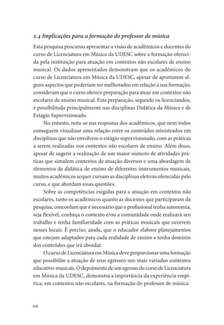 112
2.4 Implicações para a formação do professor de música
Esta pesquisa procurou apresentar a visão de acadêmicos e docentes do
curso de Licenciatura em Música da UDESC sobre a formação ofereci-
da pela instituição para atuação em contextos não escolares de ensino
musical. Os dados apresentados demonstram que os acadêmicos do
curso de Licenciatura em Música da UDESC, apesar de apontarem al-
guns aspectos que poderiam ser melhorados em relação à sua formação,
consideram que o curso oferece preparação para atuar em contextos não
escolares de ensino musical. Esta preparação, segundo os licenciandos,
é possibilitada principalmente nas disciplinas Didática da Música e de
Estágio Supervisionado.
No entanto, nota-se nas respostas dos acadêmicos, que nem todos
conseguem visualizar uma relação entre os conteúdos ministrados em
disciplinas que não envolvem o estágio supervisionado, com as práticas
a serem realizadas nos contextos não escolares de ensino. Além disso,
apesar de sugerir a realização de um maior número de atividades prá-
ticas que simulem contextos de atuação diversos e uma abordagem de
elementos de didática de ensino de diferentes instrumentos musicais,
muitos acadêmicos sequer cursam as disciplinas eletivas oferecidas pelo
curso, e que abordam essas questões.
Sobre as competências exigidas para a atuação em contextos não
escolares, tanto os acadêmicos quanto as docentes que participaram da
pesquisa, concordam que é necessário que o profissional tenha autonomia,
seja flexível, conheça o contexto e/ou a comunidade onde realizará seu
trabalho e tenha familiaridade com as práticas musicais que ocorrem
nesses locais. É preciso, ainda, que o educador elabore planejamentos
que estejam adaptados para cada realidade de ensino e tenha domínio
dos conteúdos que irá abordar.
O curso de Licenciatura em Música deve proporcionar uma formação
que possibilite a atuação de seus egressos nos mais variados contextos
educativo-musicais. O depoimento de um egresso do curso de Licenciatura
em Música da UDESC, demonstra a importância da experiência empí-
rica, em contextos não escolares, na formação do professor de música:
 