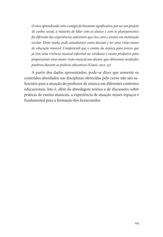 113
O meu aprendizado com o estágio foi bastante significativo, por ser um projeto
de cunho social, a maneira de lidar com os alunos e com os planejamentos
foi diferente das experiências anteriores que tive com o ensino em instituição
escolar. Deste modo, pude amadurecer como docente e ter uma visão maior
de educação musical. Compreendi que o ensino da música para jovens que
já têm uma vivência musical informal no cotidiano é muito produtivo para
proporcionar uma maior visão musical aos alunos, que obtiveram resultados
positivos durante as práticas educativas (Giassi, 2012: 37).
A partir dos dados apresentados, pode-se dizer que somente os
conteúdos abordados nas disciplinas oferecidas pelo curso não são su-
ficientes para a atuação do professor de música em diferentes contextos
educacionais. Isto é, além da abordagem teórica e de discussões sobre
práticas de ensino musicais, a experiência de atuação nesses espaços é
fundamental para a formação dos licenciandos.
 