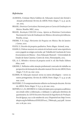 114
Referências
ALMEIDA, Cristiane Maria Galdino de. Educação musical não-formal e
atuação profissional. Revista da ABEM, Porto Alegre, V. 13, p. 49-56,
set. 2005.
BRASIL. Diretrizes Curriculares Nacionais para os Cursos de Graduação em
Música. Brasília: MEC, 2004.
BRASIL. Resolução CNE/CES 2/2004. Aprova as Diretrizes Curriculares
Nacionais do Curso de Graduação em Música e dá outras providências.
Brasília, 2004a.
FREIRE, V. B. (org.). Horizontes da Pesquisa em Música. Rio de Janeiro:
7 Letras, 2010.
FLICK, U. Desenho da pesquisa qualitativa. Porto Alegre: Artmed, 2009.
GIASSI, G. Práticas musicais em contexto de inclusão social: uma experiência
com o pagode no estágio curricular. 39f. Trabalho de Conclusão de Curso
(Licenciatura em Música – Área: Educação Musical) – Universidade do
Estado de Santa Catarina. Centro de Artes, Florianópolis, 2012.
GIL, A. C. Métodos e técnicas de pesquisa social. 6. ed. São Paulo: Editora
Atlas, 2008.
GROSSI, C. Reflexões sobre atuação profissional e mercado de trabalho na
perspectiva da formação do educador musical. Revista da ABEM, Porto
Alegre, V. 8, 87-92, mar. 2003.
KLEBER, M. Educação musical: novas ou outras abordagens – novos ou
outros protagonistas. Revista da ABEM, Porto Alegre, V. 14, p. 91-98,
mar. 2006.
MATEIRO, T. O comprometimento reflexivo na formação docente. Revista
da ABEM, Porto Alegre, V. 8, p. 33-38, mar. 2003.
MOYSÉS, G. L. R.; MOORI R. G. Coleta de dados para a pesquisa acadêmica:
um estudo sobre a elaboração, a validação e a aplicação eletrônica de
questionário. In: XXVII Encontro Nacional de Engenharia de Produção.
Foz do Iguaçu, 09 a 11 de outubro de 2007. Disponível em: http://www.
abepro.org.br/biblioteca/ENEGEP2007_TR660483_9457.pdf. Acesso
em: 12 de jun. 2012.
 
