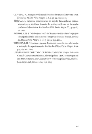 115
OLIVEIRA, A. Atuação profissional do educador musical: terceiro setor.
Revista da ABEM, Porto Alegre, V. 8, p. 93-99, mar. 2003.
REQUIÃO, L. Saberes e competências no âmbito das escolas de música
alternativas: a atividade docente do músico-professor na formação
profissional do músico. Revista da ABEM, Porto Alegre, V. 7, p. 59-67,
set. 2002.
SANTOS, R. M. S. “Melhoria de vida” ou “Fazendo a vida vibrar”: o projeto
social para dentro e fora da escola e o lugar da educação musical. Revista
da ABEM, Porto Alegre, V. 10, p. 59-64, mar. 2004.
TEIXEIRA, L. H. P. Coros de empresa: desafios do contexto para a formação
e a atuação de regentes corais. Revista da ABEM, Porto Alegre, V. 13,
p. 57-64, set. 2005.
UNIVERSIDADE DO ESTADO DE SANTA CATARINA. Projeto Político do
Curso de Licenciatura em Música. Florianópolis: UDESC, 2007. Disponível
em: http://sitenovo.ceart.udesc.br/wp-content/uploads/ppc_música-
licenciatura.pdf Acesso: 06 de jun. 2012.
 