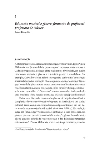 117
3
Educação musical e gênero: formação do professor/
professora de música1
Paola Piserchia
3.1 Introdução
A literatura apresenta várias definições de gênero (Carvalho, 2010; Pinto e
Midrando, 2010) e sexualidade (por exemplo, Luz, 2009a, 2009b e 2009c).
Cada autor apresenta a relação entre os conceitos envolvendo, em alguns
momentos, somente o gênero, e em outros, gênero e sexualidade. Por
exemplo, Carvalho (2010), refere-se ao gênero como uma “construção
social relacionada à distinção e hierarquia masculino/feminino” (2010:
513). Nesta definição, a autora aborda os sexos masculino/feminino e suas
relações na família, escola e sociedade como características para tornar-
se homem ou mulher. O “tornar-se” homem ou mulher independe do
sexo em que se tenha nascido e sim à sua criação e percepção do mundo.
Existe uma discussão envolvendo gênero, hierarquia, diversidade e
complexidade em que o conceito de gênero está atribuído a um cunho
cultural, assim como aos comportamentos (preconizados) em um de-
terminado momento (cultural, social, histórico e Político). Esta relação
surge em função das vivências nestes ambientes e suas consequências
geradas por este convívio em sociedade. Assim, “o gênero é um elemento
que se constrói através de relações sociais e das diferenças percebidas
entre os sexos” (Pinto e Midrando, 2010: 220). Surge com isso, a primeira
1. José Soares: orientador do subprojeto “Educação musical e gênero”
 