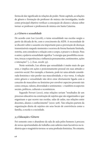 118
forma de dar significado às relações de poder. Neste capítulo, as relações
de gênero e formação do professor de música são investigadas, tendo
como principal objetivo verificar a concepção de alunos e alunas sobre
tornar-se professor e professora de música em Santa Catarina.
3.2 Gênero e sexualidade
De acordo com Luz (2010b), o tema sexualidade nas escolas surgiu a
partir da década de 80, com o crescimento da AIDS. A necessidade de
se discutir sobre o assunto era importante para a prevenção de doenças
transmissíveis naquele momento e ocorreu de forma bastante limitada,
restrita, sem considerar a relação com o corpo, o prazer e o desejo. Para
o autor, a palavra sexualidade significa “a energia que possibilita encon-
tros, trocas e experiências; e influencia pensamentos, sentimentos, ações
e interações” [...], (Luz, 2010b: 33).
Neste sentindo, Luz afirma que sexualidade é muito mais do que
sexo, e implica em ações e posicionamento pessoal em suas atitudes e
convívio social. Por exemplo, o homem, pode ter uma atitude conside-
rada feminina e não perder sua masculinidade, e vice-versa. A relação
entre gênero e sexualidade não deve estar diretamente ligada com o
conceito de masculino ou feminino por envolver aspectos pessoais tais
como crenças, valores, diversidade e sentimentos – e também os aspectos
sociais, políticos, culturais e econômicos.
Segundo Ferrari (2010), estas relações seriam “resultados de um
processo educativo na construção de sujeitos que são organizados e que
organizam o que ocorre nas escolas, salas de aulas, nas relações entre
docentes, alunos e conhecimento” (2010: 508). Tais relações partem da
organização direta de sujeitos em seus locais de convivência como a
família, a escola e a sociedade.
3.3 Educação e Gênero
Foi somente com o abandono da sala de aula pelos homens à procura
de novas oportunidades de trabalho com salários mais lucrativos na in-
dústria que o magistério tornou-se uma profissão feminina. No entanto,
 