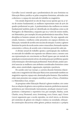 119
Carvalho (2010) entende que a predominância do sexo feminino na
Educação Básica justifica-se pelas conquistas femininas, advindas com
a abertura e o espaço do mercado de trabalho no magistério.
Um estudo disponível no site do Inep (2003) aponta que na 4ª sé-
rie do ensino fundamental, as mulheres representam mais de 90% do
quadro profissional no país. A predominância das mulheres no ensino
fundamental também pode ser identificada em disciplinas como as de
Português e de Matemática, enquanto que na 3ª série do ensino médio,
em Matemática, por exemplo, há uma predominância masculina. Nesta
disciplina os homens somam 55% dos docentes. Ou seja, segundo este
estudo, homens e mulheres estão presentes em espaços distintos na
Educação, variando de acordo com sua área de atuação. E assim, o gênero
feminino faz parte da escola assim como o masculino, formando sujeitos
conscientes e críticos, de acordo com o interesse pessoal de cada um.
A divisão sexual do trabalho aponta a participação das mulheres
no mercado de trabalho em expansão nos últimos anos e, mesmo com
sua representação em crescimento no Brasil (quase que em metade da
população economicamente ativa), ela ainda passa por problemas quanto
à discriminação e desvalorização profissional. Nesta divisão, ainda é pos-
sível associar as mulheres com atributos considerados femininos como
afeto, amor, emotividade, organização, repetição e paciência.
De acordo com Luz (2009c), a carreira docente feminina relacio-
nada com o magistério da Educação Básica tem aumentado também no
magistério superior, espaço este, dominado pelos homens. Elas também
estão mais presentes nos campos científicos como a Física, a Estatística
e a Matemática (Luz, 2009c).
As pesquisas sobre Educação Musical e gênero tendem a ter como
foco as relações de gênero com as práticas musicais, preferência musical,
preferência por determinado instrumento, produção musical (com-
positores e intérpretes) e repertório (ver, por exemplo, Hanley, 2008;
Charles, 2004; Desmond, 2002; Armstrong, 2002; Green, 1997). Green
(2002) argumenta que a escola reproduz, no nível micro, as divisões
pré-existentes de gênero em relação à música na sociedade, reforçan-
do construções discursivas sobre gênero, práticas musicais e a própria
 