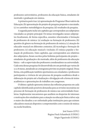 12
professores universitários, professores da educação básica, estudantes de
mestrado e graduação em música.
A primeira parte traz: (a) apresentação do Programa Observatório da
Educação; (b) apresentação do projeto de pesquisa proposto e executado;
(c) os caminhos metodológicos da pesquisa; (d) resultados da pesquisa.
Asegundaparteincluiseiscapítulosquecorrespondemaossubprojetos
vinculados ao projeto principal. Os temas investigados nesses subproje-
tos focalizaram, de forma específica, assuntos relacionados à formação
de professores de música: (a) avaliação na formação de professores; (b)
questões de gênero na formação de professores de música; (c) atuação do
educador musical em diferentes contextos; (d) tecnologia e formação de
professores; (e) educação musical e inclusão; (f) música popular e for-
mação de professores. Estes capítulos, que correspondem aos relatórios
dos subprojetos, foram escritos pelos bolsistas participantes do projeto –
estudantes de graduação e de mestrado, além de professores da educação
básica – sob a supervisão dos professores coordenadores na universidade.
Cada uma dessas pesquisas foi desenvolvida em um período que variou de
12a18meses,atendendoaocronogramaprevistonoprojetooriginal.Dessa
forma, esta publicação também oportunizou aos estudantes e professores
participantes a vivência de um processo de pesquisa acadêmica desde a
elaboração do projeto até a finalização e divulgação sob a forma de textos
acadêmicos e apresentações de trabalhos em congressos.
O último capítulo apresenta sínteses das reflexões propostas em cada
capítulo identificando possíveis demandas para as revisões necessárias no
processo de formação de professores de música nas universidades brasi-
leiras. Implementar mecanismos que auxiliem no despertar de interesses
e motivações dos estudantes para a atuação na educação básica talvez seja
o maior dos desafios a ser enfrentado pelas instituições para que existam
educadores musicais dispostos e comprometidos com o ensino de música
na escola brasileira.
José Soares (UFU)
Regina Finck Schambeck (UDESC)
Sérgio Figueiredo (UDESC)
 