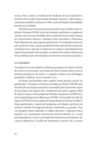 120
música. Para a autora, a tendência de estudantes do sexo masculino e
feminino em escolher determinada atividade musical e estilo reforça a
construção simbólica do discurso sobre a masculinidade e feminilidade
presente na sociedade.
Preferência por instrumento musical talvez seja a temática mais ex-
plorada. Harrison; ONeil (2003), por exemplo, estudaram se a opinião de
crianças com 8 a 9 anos de idade sobre as preferências de outras crianças
por instrumentos musicais, rotulados como masculinos e femininos,
eram diferentes de suas próprias preferências. Os resultados indicaram
que a preferência das crianças por determinado instrumento musical era
consistente com o que elas acreditavam ser o gênero-estereotipado para
aqueles instrumentos. Por exemplo, os meninos da amostra tinham uma
forte preferência por estereotipados instrumentos musicais masculinos.
3.4 A pesquisa
A pesquisa teve como objetivo analisar as percepções de alunos e alunas
dos cursos de licenciatura em música de Santa Catarina sobre torna-se
professor/professora de música. A pesquisa adotou uma abordagem
quantitativa (Robson, 2002; Creswell, 2010).
Os dados apresentados neste capítulo foram gerados através do
questionário “Tornando-se Professor de Música no Brasil” (QTPM), que
foi utilizado na pesquisa principal e respondido pelos alunos dos cursos
de licenciatura em música das 4 instituições de ensino superior (IES)
de Santa Catarina: Universidade do Planalto Catarinense (UNIPLAC),
Universidade Regional de Blumenau (FURB), Universidade do Vale do
Itajaí (UNIVALI) e Universidade do Estado de Santa Catarina (UDESC).
Neste questionário, a maioria das perguntas era fechada, mas havia um
número reduzido de perguntas abertas, totalizando 33 questões. Para
esta pesquisa foram analisados os dados referentes à educação básica
(questão 10), ao principal instrumento musical (questão 17), o local
onde aprenderam a tocar o principal instrumento musical (questão 18),
a quem influenciou a escolha do instrumento (questão 19), as razões
 