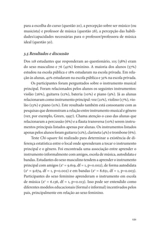 121
para a escolha do curso (questão 20), a percepção sobre ser músico (ou
musicista) e professor de música (questão 28), a percepção das habili-
dades/capacidades necessárias para o professor/professora de música
ideal (questão 30).
3.5 Resultados e discussão
Dos 118 estudantes que responderam ao questionário, 105 (58%) eram
do sexo masculino e 76 (42%) feminino. A maioria dos alunos (57%)
estudou na escola pública e 18% estudaram na escola privada. Em rela-
ção às alunas, 42% estudaram na escola pública e 32% na escola privada.
Os participantes foram perguntados sobre o instrumento musical
principal. Foram relacionados pelos alunos os seguintes instrumentos:
violão (26%), guitarra (12%), bateria (10%) e piano (9%). Já as alunas
relacionaram como instrumento principal: voz (21%), violino (17%), vio-
lão (13%) e piano (11%). Este resultado também está consonante com as
pesquisas que demonstram a relação entre instrumento musical e gênero
(ver, por exemplo, Green, 1997). Chama atenção o caso das alunas que
relacionaram a percussão (6%) e a flauta transversa (10%) serem instru-
mentos principais listados apenas por alunas. Os instrumentos listados
apenas pelos alunos foram guitarra (12%), clarineta (4%) e trombone (6%).
Teste Chi-square foi realizado para determinar a existência de di-
ferença estatística entre o local onde aprenderam a tocar o instrumento
principal e o gênero. Foi encontrada uma associação entre aprender o
instrumento informalmente com amigos, escola de música, autodidata e
bandas. Estudantes do sexo masculino tendem a aprender o instrumento
principal com amigos (x2
= 9.619, df = 1, p=0.002), de forma autodidata
(x2
= 9.674, df = 1, p=0.002) e em bandas (x2
= 8.651, df = 1, p=0.003).
Participantes do sexo feminino aprenderam o instrumento em escola
de música (x2
= 6.136, df = 1, p=0.013). Isso pode ser entendido como
diferentes modelos educacionais (formal e informal) incentivados pelos
pais, principalmente em relação ao sexo feminino.
 