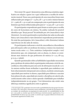 122
Novo teste Chi-square2
demonstrou uma diferença estatística signi-
ficativa em relação a quem (ou o que) influenciou a escolha do instru-
mento musical. Nesse caso, participantes do sexo masculino foram mais
influenciados por amigos (x2
= 24.812, df = 1, p=0.006) e músico famoso
(x2
= 3.966, df = 1, p=0.046) em comparação com os participantes do sexo
feminino que foram influenciadas pelos pais (x2
= 21.922, df = 1, p=0.001).
Os participantes responderam quais foram as razões para a escolha
do curso de licenciatura em música. Na análise realizada foi possível
identificar que “desejo pessoal” foi atribuído por 76% (masculino) e 84%
(feminino). Ao serem questionados se pretendiam dar aulas na educação
básica, 63% (masculino) e 69% (feminino) responderam positivamente.
Do total dos participantes, 80% (masculino) e 68% (feminino) tinham
experiências em dar aulas de música.
Os participantes indicaram o nível de concordância e discordância
para afirmações sobre ser professor de música e músico (ou musicista)
numa escala entre 1 e 7. Teste estatístico (independent-samples t-test)
demonstrou que, em comparação com as alunas, os alunos se consi-
deram mais músicos do que professores de música (t=-2.15, df=134,
p=0.03, 2-tailed).
Quando questionados sobre as habilidades/capacidades necessárias
para o professor de música ideal, os participantes indicaram o nível de con-
cordância e discordâncias para uma serie de afirmações (escala de 1 a 7).
As maiores médias foram atribuídas à capacidade para estabelecer um
bom relacionamento interpessoal com os alunos, excelente comunicação,
capacidade para motivar os alunos, capacidade para elaborar e executar
bons planos de aula, capacidade pra manter a disciplina em sala de aula,
conhecimento sobre como o aluno aprende e habilidade para trabalhar
independentemente ou em grupo. T-test demonstrou não existir uma
diferença estatística significativa entre os gêneros.
2. Em português, Qui-quadrado. Este teste mede a probabilidade dos dois grupos da amos-
tra (neste caso, masculino e feminino) serem semelhantes, partindo do pressuposto que,
na verdade, são semelhantes na população de onde provêm. Se a probabilidade for alta
(p> 0.05), pode-se concluir que não há diferenças estatistiscamente significativas. Se a
probabilidade for baixa (p<0.05), pode-se concluir que os grupos diferem de forma esta-
tisticamente significativa (Field, 2005).
 