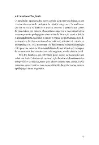 123
3.6 Considerações finais
Os resultados apresentados neste capítulo demonstram diferenças em
relação à formação do professor de música e o gênero. Estas diferen-
ças têm sua raiz na formação musical anterior à entrada nos cursos
de licenciatura em música. Os resultados sugerem a necessidade de se
rever os projetos pedagógicos dos cursos de formação musical inicial
e, principalmente, redefinir o ensino e prática do instrumento nos di-
versos níveis da educação (formal ou informal) anteriores à entrada na
universidade; ou seja, minimizar (ou descontruir) os efeitos da relação
entre gênero e instrumento musical através do incentivo à aprendizagem
de instrumento, fortemente associado ao gênero, desde a fase infantil.
Um dos desafios a ser enfrentado pelos cursos de licenciatura em
música de Santa Catarina está na construção da identidade como músico
e de professor de música, tanto para alunos quanto para alunas. Novas
pesquisas são necessárias para o entendimento da performance musical
e pedagógica entre os gêneros.
 