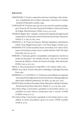 124
Referências
ARMSTRONG, V. Gender, composition and music technology: styles of mas-
tery. Unpublished MA in Music Education, University of London,
Institute of Education, London, 1999.
CARVALHO, M. P. Gênero: para que serve esse conceito na prática pedagó-
gica? Anais do XV Encontro Nacional de Didática e Prática de Ensino
do Endipe. Belo Horizonte: UFMG, 2010, p. 512 a 526.
CHARLES, Brigitte. Boys´ and girls´ constructions of gender through musical
composition in the primary school. British Journal of Music Education,
Oxford, V. 17, 265-277, dez. 2004.
CRESWELL, J. W. Projeto de Pesquisa: Métodos Qualitativo, Quantitativo
e Misto. Trad. Magda França Lopes. 3ª ed. Porto Alegre: Artmed, 2010.
DESMOND, P. ICT in the secondary music curriculum. In G. Spruce (Ed.),
Aspects of teaching secondary music. London and New York: The Open
University, 2002, p. 155-172.
FERRARI, A. Educação, gênero e sexualidade: convergências e tensões no
campo da formação e do trabalho docente. Anais do XV Encontro
Nacional de Didática e Prática de Ensino do Endipe. Belo Horizonte:
UFMG, 2010, p. 507 a 512.
FIELD, A. Discovering Statistics Using SPSS. 2a
ed. London: SAGE, 2005.
GREEN, Lucy. Music, Gender, Education. Cambridge: Cambridge University
Press, 1997.
HARRISON, A. C., & O’NEILL, S. A. Preferences and children’s use of gender
-stereotyped knowledge about musical instruments: Making judgments
about other children’s preferences. Sex Roles, 49, 389–400. 2003.
HANLEY, Betty. Gender in Secondary Music Education in British Columbia.
British Journal of Music Education, Oxford, V. 15, 51-69, dez, 2008.
LUZ, Nanci (Org.). Construindo a igualdade na diversidade: gênero e se-
xualidade na escola: Gênero: considerações sobre o conceito. UTFPR,
Curitiba: 2009a. p. 21-31.
LUZ, Nanci (Org.). Construindo a igualdade na diversidade: gênero e sexu-
alidade na escola: Sexualidade e gênero na escola. UTFPR, Curitiba:
2009b. p. 33-45.
 