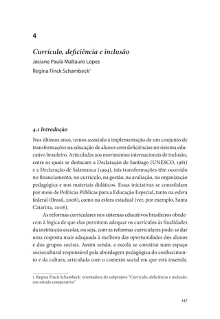 127
4
Currículo, deficiência e inclusão
Josiane Paula Maltauro Lopes
Regina Finck Schambeck1
4.1 Introdução
Nos últimos anos, temos assistido à implementação de um conjunto de
transformações na educação de alunos com deficiências no sistema edu-
cativo brasileiro. Articuladas aos movimentos internacionais de inclusão,
entre os quais se destacam a Declaração de Santiago (UNESCO, 1981)
e a Declaração de Salamanca (1994), tais transformações têm ocorrido
no financiamento, no currículo, na gestão, na avaliação, na organização
pedagógica e nos materiais didáticos. Essas iniciativas se consolidam
por meio de Políticas Públicas para a Educação Especial, tanto na esfera
federal (Brasil, 2008), como na esfera estadual (ver, por exemplo, Santa
Catarina, 2006).
As reformas curriculares nos sistemas educativos brasileiros obede-
cem à lógica de que elas permitem adequar os currículos às finalidades
da instituição escolar, ou seja, com as reformas curriculares pode-se dar
uma resposta mais adequada à melhora das oportunidades dos alunos
e dos grupos sociais. Assim sendo, a escola se constitui num espaço
sociocultural responsável pela abordagem pedagógica do conhecimen-
to e da cultura, articulada com o contexto social em que está inserida.
1. Regina Finck Schambeck: orientadora do subprojeto “Currículo, deficiência e inclusão:
um estudo comparativo”
 