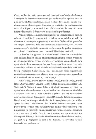 128
Como lembra Sacristán (1998), o currículo não é uma “realidade abstrata
à margem do sistema educativo em que se desenvolve e para o qual se
planeja” (: 15). Nesse sentido, não será fácil mudar o ensino se não mu-
dam os conteúdos, os procedimentos, os contextos de realização dos
currículos. E pouco adiantará fazer reformas curriculares se estas não
forem relacionadas à formação e à atuação dos professores.
Por outro lado, os currículos dos cursos de licenciatura em música
refletem o conflito de interesses dentro de uma sociedade e os valores
dominantes que regem os processos educativos. Toda análise que se faz
em relação a currículo, deficiência e inclusão, nesses cursos, deve levar em
consideração “o contexto em que se configuram e do qual se expressam
em práticas educacionais e em resultado” (Sacristán, 1998: 16).
Os desafios dos egressos de licenciatura em música são vários: lidar
com a diversidade em sala de aula e mais recentemente com os processos
de inclusão de alunos com deficiências; personalizar o aprendizado para
que todos tenham as mesmas chances de sucesso; lidar com a crescente
diversidade cultural na sala de aula e abraçar tal diversidade com prá-
ticas pedagógicas diferenciadas, que se configuram como experiências
educacionais centradas nos alunos, uma vez que as pessoas aprendem
de maneira diferente, no tempo e no espaço.
Finck (2009), Farrell (2008), Soares (2006), Denari (2006), Beyer
(2005), Carvalho (2005), Facion (2005), Mittler (2003), Mantoan (2003), S.
Stainback; W. Stainback (1999) definem a inclusão como um processo, em
que todos os alunos devem estar aprendendo e participando das atividades
desenvolvidas na sala de aula. Apesar das práticas educativas inclusivas
estarem previstas em documentos oficiais (Declaração de Salamanca, 1994;
Brasil, 2008) sabe-se que a inclusão não foi completamente entendida,
apropriada e estruturada nas escolas. De toda a maneira, esta apropriação
parece ter se tornado mais natural para as instituições de ensino e seus
professores, no momento em que as crianças com deficiências passaram
a estar nas salas de aulas. É então, que começam a surgir as adaptações
dos espaços físicos, a discussão e implementação de mudanças sociais,
das práticas pedagógicas, de gestão da educação, e do investimento na
formação dos professores.
 