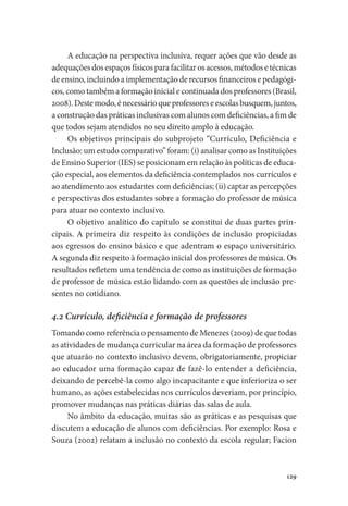 129
A educação na perspectiva inclusiva, requer ações que vão desde as
adequações dos espaços físicos para facilitar os acessos, métodos e técnicas
de ensino, incluindo a implementação de recursos financeiros e pedagógi-
cos, como também a formação inicial e continuada dos professores (Brasil,
2008).Destemodo,énecessárioqueprofessoreseescolasbusquem,juntos,
a construção das práticas inclusivas com alunos com deficiências, a fim de
que todos sejam atendidos no seu direito amplo à educação.
Os objetivos principais do subprojeto “Currículo, Deficiência e
Inclusão: um estudo comparativo” foram: (i) analisar como as Instituições
de Ensino Superior (IES) se posicionam em relação às políticas de educa-
ção especial, aos elementos da deficiência contemplados nos currículos e
ao atendimento aos estudantes com deficiências; (ii) captar as percepções
e perspectivas dos estudantes sobre a formação do professor de música
para atuar no contexto inclusivo.
O objetivo analítico do capítulo se constitui de duas partes prin-
cipais. A primeira diz respeito às condições de inclusão propiciadas
aos egressos do ensino básico e que adentram o espaço universitário.
A segunda diz respeito à formação inicial dos professores de música. Os
resultados refletem uma tendência de como as instituições de formação
de professor de música estão lidando com as questões de inclusão pre-
sentes no cotidiano.
4.2 Currículo, deficiência e formação de professores
Tomando como referência o pensamento de Menezes (2009) de que todas
as atividades de mudança curricular na área da formação de professores
que atuarão no contexto inclusivo devem, obrigatoriamente, propiciar
ao educador uma formação capaz de fazê-lo entender a deficiência,
deixando de percebê-la como algo incapacitante e que inferioriza o ser
humano, as ações estabelecidas nos currículos deveriam, por princípio,
promover mudanças nas práticas diárias das salas de aula.
No âmbito da educação, muitas são as práticas e as pesquisas que
discutem a educação de alunos com deficiências. Por exemplo: Rosa e
Souza (2002) relatam a inclusão no contexto da escola regular; Facion
 