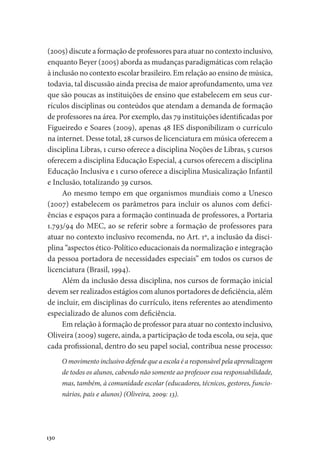 130
(2005) discute a formação de professores para atuar no contexto inclusivo,
enquanto Beyer (2005) aborda as mudanças paradigmáticas com relação
à inclusão no contexto escolar brasileiro. Em relação ao ensino de música,
todavia, tal discussão ainda precisa de maior aprofundamento, uma vez
que são poucas as instituições de ensino que estabelecem em seus cur-
rículos disciplinas ou conteúdos que atendam a demanda de formação
de professores na área. Por exemplo, das 79 instituições identificadas por
Figueiredo e Soares (2009), apenas 48 IES disponibilizam o currículo
na internet. Desse total, 28 cursos de licenciatura em música oferecem a
disciplina Libras, 1 curso oferece a disciplina Noções de Libras, 5 cursos
oferecem a disciplina Educação Especial, 4 cursos oferecem a disciplina
Educação Inclusiva e 1 curso oferece a disciplina Musicalização Infantil
e Inclusão, totalizando 39 cursos.
Ao mesmo tempo em que organismos mundiais como a Unesco
(2007) estabelecem os parâmetros para incluir os alunos com defici-
ências e espaços para a formação continuada de professores, a Portaria
1.793/94 do MEC, ao se referir sobre a formação de professores para
atuar no contexto inclusivo recomenda, no Art. 1º, a inclusão da disci-
plina “aspectos ético-Político educacionais da normalização e integração
da pessoa portadora de necessidades especiais” em todos os cursos de
licenciatura (Brasil, 1994).
Além da inclusão dessa disciplina, nos cursos de formação inicial
devem ser realizados estágios com alunos portadores de deficiência, além
de incluir, em disciplinas do currículo, itens referentes ao atendimento
especializado de alunos com deficiência.
Em relação à formação de professor para atuar no contexto inclusivo,
Oliveira (2009) sugere, ainda, a participação de toda escola, ou seja, que
cada profissional, dentro do seu papel social, contribua nesse processo:
O movimento inclusivo defende que a escola é a responsável pela aprendizagem
de todos os alunos, cabendo não somente ao professor essa responsabilidade,
mas, também, à comunidade escolar (educadores, técnicos, gestores, funcio-
nários, pais e alunos) (Oliveira, 2009: 13).
 