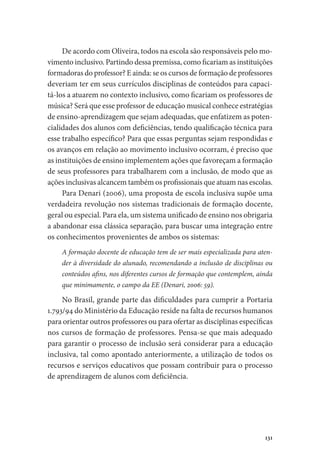131
De acordo com Oliveira, todos na escola são responsáveis pelo mo-
vimento inclusivo. Partindo dessa premissa, como ficariam as instituições
formadoras do professor? E ainda: se os cursos de formação de professores
deveriam ter em seus currículos disciplinas de conteúdos para capaci-
tá-los a atuarem no contexto inclusivo, como ficariam os professores de
música? Será que esse professor de educação musical conhece estratégias
de ensino-aprendizagem que sejam adequadas, que enfatizem as poten-
cialidades dos alunos com deficiências, tendo qualificação técnica para
esse trabalho específico? Para que essas perguntas sejam respondidas e
os avanços em relação ao movimento inclusivo ocorram, é preciso que
as instituições de ensino implementem ações que favoreçam a formação
de seus professores para trabalharem com a inclusão, de modo que as
ações inclusivas alcancem também os profissionais que atuam nas escolas.
Para Denari (2006), uma proposta de escola inclusiva supõe uma
verdadeira revolução nos sistemas tradicionais de formação docente,
geral ou especial. Para ela, um sistema unificado de ensino nos obrigaria
a abandonar essa clássica separação, para buscar uma integração entre
os conhecimentos provenientes de ambos os sistemas:
A formação docente de educação tem de ser mais especializada para aten-
der à diversidade do alunado, recomendando a inclusão de disciplinas ou
conteúdos afins, nos diferentes cursos de formação que contemplem, ainda
que minimamente, o campo da EE (Denari, 2006: 59).
No Brasil, grande parte das dificuldades para cumprir a Portaria
1.793/94 do Ministério da Educação reside na falta de recursos humanos
para orientar outros professores ou para ofertar as disciplinas específicas
nos cursos de formação de professores. Pensa-se que mais adequado
para garantir o processo de inclusão será considerar para a educação
inclusiva, tal como apontado anteriormente, a utilização de todos os
recursos e serviços educativos que possam contribuir para o processo
de aprendizagem de alunos com deficiência.
 