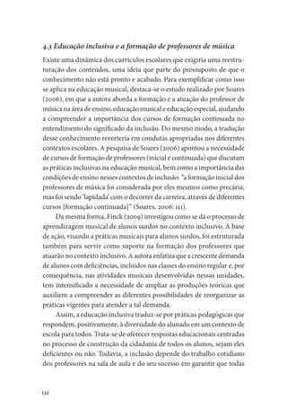 132
4.3 Educação inclusiva e a formação de professores de música
Existe uma dinâmica dos currículos escolares que exigiria uma reestru-
turação dos conteúdos, uma ideia que parte do pressuposto de que o
conhecimento não está pronto e acabado. Para exemplificar como isso
se aplica na educação musical, destaca-se o estudo realizado por Soares
(2006), em que a autora aborda a formação e a atuação do professor de
música na área de ensino, educação musical e educação especial, ajudando
a compreender a importância dos cursos de formação continuada no
entendimento do significado da inclusão. Do mesmo modo, a tradução
desse conhecimento reverteria em condutas apropriadas nos diferentes
contextos escolares. A pesquisa de Soares (2006) apontou a necessidade
de cursos de formação de professores (inicial e continuada) que discutam
as práticas inclusivas na educação musical, bem como a importância das
condições de ensino nesses contextos de inclusão: “a formação inicial dos
professores de música foi considerada por eles mesmos como precária,
mas foi sendo ‘lapidada’ com o decorrer da carreira, através de diferentes
cursos [formação continuada]” (Soares, 2006: 111).
Da mesma forma, Finck (2009) investigou como se dá o processo de
aprendizagem musical de alunos surdos no contexto inclusivo. A base
de ação, visando a práticas musicais para alunos surdos, foi estruturada
também para servir como suporte na formação dos professores que
atuarão no contexto inclusivo. A autora enfatiza que a crescente demanda
de alunos com deficiências, incluídos nas classes do ensino regular e, por
consequência, nas atividades musicais desenvolvidas nessas unidades,
tem intensificado a necessidade de ampliar as produções teóricas que
auxiliem a compreender as diferentes possibilidades de reorganizar as
práticas vigentes para atender a tal demanda.
Assim, a educação inclusiva traduz-se por práticas pedagógicas que
respondem, positivamente, à diversidade do alunado em um contexto de
escola para todos. Trata-se de oferecer respostas educacionais centradas
no processo de construção da cidadania de todos os alunos, sejam eles
deficientes ou não. Todavia, a inclusão depende do trabalho cotidiano
dos professores na sala de aula e do seu sucesso em garantir que todas
 