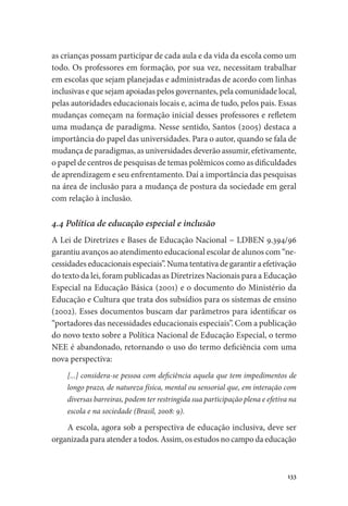 133
as crianças possam participar de cada aula e da vida da escola como um
todo. Os professores em formação, por sua vez, necessitam trabalhar
em escolas que sejam planejadas e administradas de acordo com linhas
inclusivas e que sejam apoiadas pelos governantes, pela comunidade local,
pelas autoridades educacionais locais e, acima de tudo, pelos pais. Essas
mudanças começam na formação inicial desses professores e refletem
uma mudança de paradigma. Nesse sentido, Santos (2005) destaca a
importância do papel das universidades. Para o autor, quando se fala de
mudança de paradigmas, as universidades deverão assumir, efetivamente,
o papel de centros de pesquisas de temas polêmicos como as dificuldades
de aprendizagem e seu enfrentamento. Daí a importância das pesquisas
na área de inclusão para a mudança de postura da sociedade em geral
com relação à inclusão.
4.4 Política de educação especial e inclusão
A Lei de Diretrizes e Bases de Educação Nacional − LDBEN 9.394/96
garantiu avanços ao atendimento educacional escolar de alunos com “ne-
cessidades educacionais especiais”. Numa tentativa de garantir a efetivação
do texto da lei, foram publicadas as Diretrizes Nacionais para a Educação
Especial na Educação Básica (2001) e o documento do Ministério da
Educação e Cultura que trata dos subsídios para os sistemas de ensino
(2002). Esses documentos buscam dar parâmetros para identificar os
“portadores das necessidades educacionais especiais”. Com a publicação
do novo texto sobre a Política Nacional de Educação Especial, o termo
NEE é abandonado, retornando o uso do termo deficiência com uma
nova perspectiva:
[...] considera-se pessoa com deficiência aquela que tem impedimentos de
longo prazo, de natureza física, mental ou sensorial que, em interação com
diversas barreiras, podem ter restringida sua participação plena e efetiva na
escola e na sociedade (Brasil, 2008: 9).
A escola, agora sob a perspectiva de educação inclusiva, deve ser
organizada para atender a todos. Assim, os estudos no campo da educação
 
