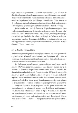 134
especial apontam para uma contextualização das definições e do uso de
classificações, considerando que as pessoas se modificam em sua trajetó-
ria escolar. Nesse sentido, o dinamismo resultante da transformação do
contexto exigirá uma “atuação pedagógica voltada para alterar a situação
de exclusão, reforçando a importância dos ambientes heterogêneos para
a promoção da aprendizagem de todos os alunos” (Brasil, 2008: 9).
Desse modo, um curso de formação de professores em geral, e do
professor de música em particular, não se efetua no vazio, devendo estar
vinculado a uma intencionalidade, a uma política, a uma epistemologia,
a pesquisas aprofundadas dos saberes pedagógicos: “a formação de pro-
fessores desvinculada de um projeto Político só pode caracterizar uma
concepção extremamente pragmatista, reprodutivista, tecnicista da ação
docente” (Franco, 2002: 177).
4.5 O desenho metodológico
A metodologia empregada neste subprojeto adotou métodos qualitativos
e quantitativos (Creswell, 2010; Robson, 2002) para entender como os
cursos de licenciatura em música lidam com os elementos (teóricos e
práticos) da deficiência nos seus currículos.
Os dados apresentados neste capítulo foram gerados através de
surveys (De Vaus, 2002) realizadas nos anos de 2009 e 2010, parte da
pesquisa “A formação do professor de música no Brasil”, e consulta dos
sites oficiais das Instituições de Ensino Superior (IES) participantes. No
survey 1, o questionário “A Formação do Professor de Música no Brasil”
(QFPM) foi destinado aos coordenadores dos cursos de licenciatura em
música no Brasil. Dos 80 cursos de licenciatura em música no território
nacional (ano base=2010), 29 coordenadores completaram o questionário.
O QFPM consistiu de 78 perguntas, 14 das quais levantavam in-
formações sobre o número de alunos com deficiência matriculados e
concluintes nos últimos cinco anos; os tipos de deficiências dos alu-
nos (caso houvesse) matriculados; o número de alunos com deficiência
matriculados em 2009; o oferecimento (ou não) do curso de Língua
Brasileira de Sinais – Libras; e as disciplinas curriculares que discutem a
 