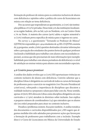135
formação do professor de música para os contextos inclusivos de alunos
com deficiência e opiniões sobre a política do curso de licenciatura em
música em relação ao tema deficiência.
Dos 29 cursos que responderam ao questionário, 21 (73%) são institui-
çõespúblicase8(27%)privadas.Dessetotal,31%dasinstituiçõeslocalizam-
se na região Sudeste, 28% na Sul, 24% na Nordeste, 10% na Centro-Oeste
e 7% na Norte. A maioria dos cursos (90%) adota o regime semestral e
21 (72%) realizam prova específica de música para o ingresso no curso.
No survey 2, o questionário “Tornando-se Professor de Música”
(QTPM) foi respondido por 1.924 estudantes de 43 IES. O QTPM consistia
de 33 perguntas, sendo 3 (três) questões destinadas a levantar informações
sobre a percepção dos estudantes dos pontos fortes de qualquer professor
(incluindo a habilidade para trabalhar com alunos com necessidades es-
peciais), as áreas que eles precisariam de mais informações (por exemplo:
habilidade para trabalhar com alunos portadores de deficiência) e o nível
de satisfação ao ensinar música para alunos com necessidades especiais.
4.6 Cenário pouco promissor
A análise dos dados revelou que 21 (72%) IES oportunizam vivências no
contexto inclusivo de alunos com deficiência. Convém salientar que a
disciplina Libras é obrigatória no currículo de todos os cursos de formação
de professores para o exercício no magistério (ver Decreto Presidencial
5.626/2005), reforçando a importância de disciplinas que discutem a
realidade inclusiva e preparam o aluno para lidar com ela. Nesse sentido,
apenas 18 (62%) IES oferecem Libras como disciplina obrigatória em seus
currículos e 17 (9%) atendem às diretrizes sobre inclusão. Isso explica
o pequeno número de coordenadores (14) que entendem que os alunos
são (ou estão) preparados para atuar no contexto inclusivo.
Desafios e problemas existem. Exceções também. A análise temática
dos documentos e currículos disponibilizados por 3 IES sugere que al-
gumas medidas têm sido adotadas para promover ações que favoreçam
a formação de professores para trabalharem com a inclusão. Exemplo
disso é o Curso de Licenciatura em Música da Universidade do Estado
 
