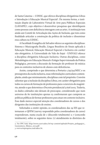 136
de Santa Catarina - UDESC, que oferece disciplinas obrigatórias Libras
e Introdução à Educação Musical Especial2
. Da mesma forma, a insti-
tuição dispõe de Laboratório Virtual de Arte para Públicos Especiais
(LAVAIPE)3
, cujo objetivo é desenvolver pesquisas que identifiquem
como pessoas com deficiência interagem com as artes. A instituição tem
ainda um Comitê de Articulação das Ações de Inclusão, que tem como
finalidade articular a construção da política de inclusão e disseminar
essa cultura na UDESC.
A Faculdade Evangélica de Salvador oferece as seguintes disciplinas:
Sistema e Musicografia Braille, Língua Brasileira de Sinais aplicada à
Educação Musical, Educação Musical Especial e Inclusiva em caráter
não obrigatório. A Universidade do Vale do Itajaí - UNIVALI oferece
a disciplina obrigatória Educação Inclusiva. Outras disciplinas, como
Metodologias em Educação Musical e Estágio Supervisionado da Prática
Pedagógica, preveem a discussão da formação do professor de música
para os contextos inclusivos de alunos com deficiências.
Assim, cumprindo o que determina a Portaria 1.793/94/MEC e os
pressupostos da escola inclusiva, essas reformulações curriculares contem-
plarão, ainda que minimamente, disciplinas com tal propósito. Convém
salientar que a inclusão da disciplina Libras, em caráter obrigatório para
todos os cursos de formação de professores para o exercício do magisté-
rio, atende o que determina o Decreto presidencial 5.626/2005. Todavia,
os dados coletados não deixam de preocupar, considerando que num
universo de 80 instituições apenas 03 confirmaram que cumprem as
políticas públicas de formar professores para atuar em contexto inclusivo.
Esse dado merece especial atenção dos coordenadores de cursos e dos
dirigentes das instituições de ensino.
Solicitados a emitir opinião, os coordenadores das 29 IES que re-
tornaram o QFPM (survey respondido pelos coordenadores de curso)
responderam, numa escala de 1 (discordo totalmente) a 7 (concordo
totalmente), sobre os seguintes itens: (1) atendimento às diretrizes do
2. Ver PPC link: http://www.ceart.udesc.br/wp-content/uploads/Projeto_pedagogico_
Licenciatura_Música_2012.pdf
3. www.artepesquisa.cead.udesc.br.
 