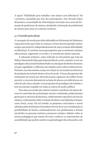 138
A opção “Habilidade para trabalhar com alunos com deficiência” foi
a primeira, assinalada por 63% dos participantes. Este elevado índice
demonstra a necessidade de reformulação curricular nos cursos de for-
mação de professores de música, atendendo a formação do profissional
de música para atuar no contexto inclusivo.
4.7 Considerações finais
A concepção de escola para todos defendida na Declaração de Salamanca
(1994) preconiza que todas as crianças e jovens devem aprender juntos,
sempre que possível, independentemente de suas eventuais dificuldades
ou diferenças. É com base nesses pressupostos que se constroem sistemas
educacionais, organizam-se escolas e se estruturam classes especiais.
A educação inclusiva, como indicada no documento que trata da
Política Nacional de Educação Especial (Brasil, 2008), constitui-se em um
paradigma educacional fundamentado na concepção de direitos humanos
em que a igualdade e a diferença são tratadas como valores indissociáveis.
Portanto, esse documento avança em relação às circunstâncias históricas
da produção da exclusão dentro e fora da escola. A busca dos gestores das
instituições de ensino por alternativas para organizar, da melhor forma
possível, a crescente demanda de inclusão de alunos com deficiências em
salas de aula, busca atender os pressupostos do paradigma da inclusão, e
tem encontrado respaldo em todas as esferas do poder público.
Para atuar nas escolas de contexto inclusivo o professor de música de-
veria ter como base da sua formação, inicial e continuada, conhecimentos
gerais para o exercício da docência, conhecimentos específicos da área de
música e conhecimento sobre a inclusão de alunos com deficiência (Soares,
2006; Finck, 2009). Em tal sentido, as propostas curriculares a serem
adotadas pelas instituições formadoras devem levar em consideração as
possibilidades de formar continuadamente seus profissionais e demais
envolvidos no processo inclusivo, promover estudos e debates sobre as
teorias pedagógicas que tratam do tema, conhecer os instrumentos de
acessibilidade que podem auxiliar na aprendizagem dos educandos com
 