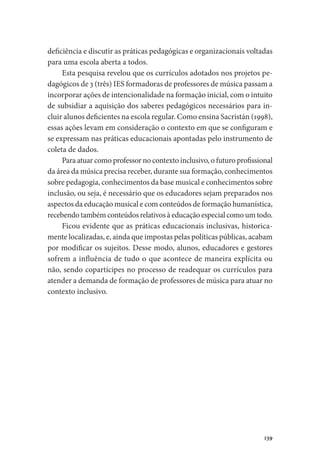 139
deficiência e discutir as práticas pedagógicas e organizacionais voltadas
para uma escola aberta a todos.
Esta pesquisa revelou que os currículos adotados nos projetos pe-
dagógicos de 3 (três) IES formadoras de professores de música passam a
incorporar ações de intencionalidade na formação inicial, com o intuito
de subsidiar a aquisição dos saberes pedagógicos necessários para in-
cluir alunos deficientes na escola regular. Como ensina Sacristán (1998),
essas ações levam em consideração o contexto em que se configuram e
se expressam nas práticas educacionais apontadas pelo instrumento de
coleta de dados.
Para atuar como professor no contexto inclusivo, o futuro profissional
da área da música precisa receber, durante sua formação, conhecimentos
sobre pedagogia, conhecimentos da base musical e conhecimentos sobre
inclusão, ou seja, é necessário que os educadores sejam preparados nos
aspectos da educação musical e com conteúdos de formação humanística,
recebendo também conteúdos relativos à educação especial como um todo.
Ficou evidente que as práticas educacionais inclusivas, historica-
mente localizadas, e, ainda que impostas pelas políticas públicas, acabam
por modificar os sujeitos. Desse modo, alunos, educadores e gestores
sofrem a influência de tudo o que acontece de maneira explícita ou
não, sendo copartícipes no processo de readequar os currículos para
atender a demanda de formação de professores de música para atuar no
contexto inclusivo.
 