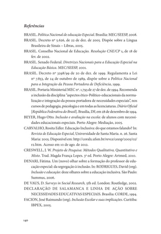 140
Referências
BRASIL. Política Nacional de educação Especial. Brasília: MEC/SEESP, 2008.
BRASIL. Decreto nº 5.626, de 22 de dez. de 2005. Dispõe sobre a Língua
Brasileira de Sinais – Libras, 2005.
BRASIL. Conselho Nacional de Educação. Resolução CNE/CP 1, de 18 de
fev. de 2002.
BRASIL. Senado Federal. Diretrizes Nacionais para a Educação Especial na
Educação Básica. MEC/SEESP, 2001.
BRASIL. Decreto nº 3298/99 de 20 de dez. de 1999. Regulamenta a Lei
nº 7.853, de 24 de outubro de 1989, dispõe sobre a Política Nacional
para a Integração da Pessoa Portadora de Deficiência, 1999.
BRASIL. Portaria Ministerial MEC nº. 1.793 de 27 de dez. de 1994. Recomenda
a inclusão da disciplina “aspectos ético-Político-educacionais da norma-
lização e integração da pessoa portadora de necessidades especiais”, nos
cursos de pedagogia, psicologia e em todas as licenciaturas. Diário Oficial
[República Federativa do Brasil]. Brasília, DF, em 28 de dezembro de 1994.
BEYER, Hugo Otto. Inclusão e avaliação na escola: de alunos com necessi-
dades educacionais especiais. Porto Alegre: Mediação, 2005.
CARVALHO, Rosita Edler. Educação Inclusiva: do que estamos falando? In:
Revista de Educação Especial, Universidade de Santa Maria. n. 26. Santa
Maria: 2005. Disponível em: http://coralx.ufsm.br/revce/ceesp/2005/02/
r2.htm. Acesso em 10 de ago. de 2012.
CRESWELL, J. W. Projeto de Pesquisa: Métodos Qualitativo, Quantitativo e
Misto. Trad. Magda França Lopes. 3ª ed. Porto Alegre: Artmed, 2010.
DENARI, Fátima. Um (novo) olhar sobre a formação do professor de edu-
cação especial: da segregação à inclusão. In: RODRIGUES, David (org).
Inclusão e educação: doze olhares sobre a educação inclusiva. São Paulo:
Summus, 2006.
DE VAUS, D. Surveys in Social Research, 5th ed. London: Routledge, 2002.
DECLARAÇÃO DE SALAMANCA E LINHA DE AÇÃO SOBRE
NECESSIDADES EDUCATIVAS ESPECIAIS. Brasília: CORDE, 1994.
FACION, José Raimundo (org). Inclusão Escolar e suas implicações. Curitiba:
IBPEX, 2005.
 