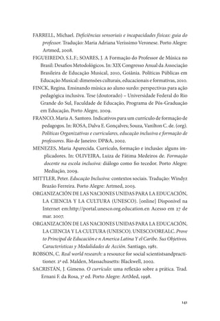 141
FARRELL, Michael. Deficiências sensoriais e incapacidades físicas: guia do
professor. Tradução: Maria Adriana Veríssimo Veronese. Porto Alegre:
Artmed, 2008.
FIGUEIREDO, S.L.F.; SOARES, J. A Formação do Professor de Música no
Brasil: Desafios Metodológicos. In: XIX Congresso Anual da Associação
Brasileira de Educação Musical, 2010, Goiânia. Políticas Públicas em
Educação Musical: dimensões culturais, educacionais e formativas, 2010.
FINCK, Regina. Ensinando música ao aluno surdo: perspectivas para ação
pedagógica inclusiva. Tese (doutorado) – Universidade Federal do Rio
Grande do Sul, Faculdade de Educação, Programa de Pós-Graduação
em Educação, Porto Alegre, 2009.
FRANCO, Maria A. Santoro. Indicativos para um currículo de formação de
pedagogos. In: ROSA, Dalva E. Gonçalves; Souza, Vanilton C. de. (org).
Políticas Organizativas e curriculares, educação inclusiva e formação de
professores. Rio de Janeiro: DP&A, 2002.
MENEZES, Maria Aparecida. Currículo, formação e inclusão: alguns im-
plicadores. In: OLIVEIRA, Luiza de Fátima Medeiros de. Formação
docente na escola inclusiva: diálogo como fio tecedor. Porto Alegre:
Mediação, 2009.
MITTLER, Peter. Educação Inclusiva: contextos sociais. Tradução: Windyz
Brazão Ferreira. Porto Alegre: Artmed, 2003.
ORGANIZACIÓN DE LAS NACIONES UNIDAS PARA LA EDUCACIÓN,
LA CIENCIA Y LA CULTURA (UNESCO). [online] Disponível na
Internet em:http://portal.unesco.org.education.en Acesso em 27 de
mar. 2007.
ORGANIZACIÓN DE LAS NACIONES UNIDAS PARA LA EDUCACIÓN,
LA CIENCIA Y LA CULTURA (UNESCO). UNESCO/OREALC. Prove
to Principal de Educación e n America Latina Y el Caribe. Sus Objetivos.
Características y Modalidades de Acción. Santiago, 1981.
ROBSON, C. Real world research: a resource for social scientistsandpracti-
tioner. 2ª ed. Malden, Massachusetts: Blackwell, 2002.
SACRISTÁN, J. Gimeno. O currículo: uma reflexão sobre a prática. Trad.
Ernani F. da Rosa, 3ª ed. Porto Alegre: ArtMed, 1998.
 