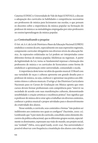 Catarina (UDESC) e Universidade do Vale do Itajaí (UNIVALI), e discute
a adequação dos currículos às habilidades e competências necessárias
aos professores de música para lecionarem nas escolas, o que pensam
os docentes sobre a importância da música popular na formação do
professor de música e as metodologias empregadas por estes professores
no ensino/aprendizagem da música popular.
5.2 Contextualizando a pesquisa
O Art. 26, § 2º, da Lei de Diretrizes e Bases da Educação Nacional (LDBEN)
estabelece o ensino da arte, especialmente em suas expressões regionais,
componente curricular obrigatório nos diversos níveis da educação bá-
sica. As expressões enfatizadas na Lei podem ser interpretadas como
diferentes formas de música popular, folclóricas ou regionais. A partir
da legitimidade da Lei, torna-se fundamental repensar a formação dos
professores de música e os currículos de licenciatura como forma de
estabelecer a aproximação entre universidade, comunidade e escola.
A importância deste tema vai além da questão musical. O Brasil com
sua variedade de raças e culturas apresenta um grande desafio para o
professor de música, ou seja, conhecer e aproximar sua prática aos dife-
rentes ritmos e culturas musicais. O artigo 4º das Diretrizes Curriculares
Nacionais para os Cursos de Graduação em Música aponta que estes
cursos devem formar profissionais com competência para “intervir na
sociedade de acordo com suas manifestações culturais, demonstrando
sensibilidade e criação artísticas e excelência prática”. Isso significa que
o professor de música deve estar apto a trabalhar em diversos contextos,
conhecer a prática musical e propor atividades para o desenvolvimento
da criatividade dos alunos.
Nesse sentido, o currículo, seus conteúdos e formas “não podem ser
indiferentes aos contextos nos quais se configura” (Sacristán, 2000: 21).
Lembrando que “é por meio do currículo, concebido como elemento dis-
cursivo da política educacional, que os diferentes grupos sociais, especial-
mente os dominantes, expressam sua visão de mundo, seu projeto social,
sua ‘verdade’” (Silva, 2003 apud Luedy, 2006: 104). Nas universidades é
possível observar com frequência a insatisfação dos alunos com relação
144
 