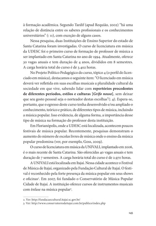 145
à formação acadêmica. Segundo Tardif (apud Requião, 2002) “há uma
relação de distância entre os saberes profissionais e os conhecimentos
universitários” (: 11), com exceção de alguns casos.
Nessa pesquisa, duas Instituições de Ensino Superior do estado de
Santa Catarina foram investigadas. O curso de licenciatura em música
da UDESC foi o primeiro curso de formação de professor de música a
ser implantado em Santa Catarina no ano de 1994. Atualmente, oferece
30 vagas anuais e tem duração de 4 anos, divididos em 8 semestres.
A carga horária total do curso é de 3.402 horas.
No Projeto Político Pedagógico do curso, tópico 4 (o perfil do licen-
ciado em música), destacamos o seguinte item: “O licenciado em música
deverá ver refletida em suas escolhas musicais a pluralidade cultural da
sociedade em que vive, sabendo lidar com repertórios procedentes
de diferentes períodos, estilos e culturas [Grifo nosso], sem deixar
que seu gosto pessoal seja o norteador destas escolhas”(: 4). Espera-se,
portanto, que o egresso deste curso tenha desenvolvido e/ou ampliado o
conhecimento, teórico e prático, de diferentes tipos de música, incluindo
a música popular. Isso evidencia, de alguma forma, a importância desse
tipo de música na formação do professor desta instituição.
Em Florianópolis, onde a UDESC está localizada, acontecem poucos
festivais de música popular. Recentemente, pesquisas demonstram o
aumento do número de escolas livres de música onde o ensino da música
popular predomina (ver, por exemplo, Goss, 2009).
OcursodelicenciaturaemmúsicadaUNIVALI,implantadoem2006,
é o mais recente de Santa Catarina. São oferecidas 40 vagas anuais e tem
duração de 7 semestres. A carga horária total do curso é de 2.970 horas.
A UNIVALI está localizada em Itajaí. Nessa cidade acontece o Festival
de Música de Itajaí, organizado pela Fundação Cultural de Itajaí. O festi-
val é reconhecido pela forte presença da música popular em seus shows
e oficinas2
. Em 2007, foi fundado o Conservatório de Música Popular
Cidade de Itajaí. A instituição oferece cursos de instrumentos musicais
com ênfase na música popular3
.
2. Ver: http://fundacaocultural.itajai.sc.gov.br/
3. Ver: http://www.conservatoriodeitajai.com.br/publico/index.php
 