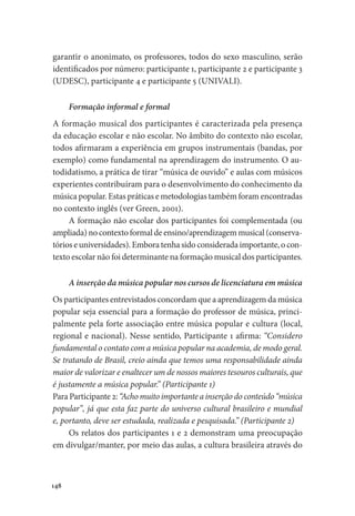 148
garantir o anonimato, os professores, todos do sexo masculino, serão
identificados por número: participante 1, participante 2 e participante 3
(UDESC), participante 4 e participante 5 (UNIVALI).
Formação informal e formal
A formação musical dos participantes é caracterizada pela presença
da educação escolar e não escolar. No âmbito do contexto não escolar,
todos afirmaram a experiência em grupos instrumentais (bandas, por
exemplo) como fundamental na aprendizagem do instrumento. O au-
todidatismo, a prática de tirar “música de ouvido” e aulas com músicos
experientes contribuíram para o desenvolvimento do conhecimento da
música popular. Estas práticas e metodologias também foram encontradas
no contexto inglês (ver Green, 2001).
A formação não escolar dos participantes foi complementada (ou
ampliada) no contexto formal de ensino/aprendizagem musical (conserva-
tórios e universidades). Embora tenha sido considerada importante, o con-
texto escolar não foi determinante na formação musical dos participantes.
A inserção da música popular nos cursos de licenciatura em música
Os participantes entrevistados concordam que a aprendizagem da música
popular seja essencial para a formação do professor de música, princi-
palmente pela forte associação entre música popular e cultura (local,
regional e nacional). Nesse sentido, Participante 1 afirma: “Considero
fundamental o contato com a música popular na academia, de modo geral.
Se tratando de Brasil, creio ainda que temos uma responsabilidade ainda
maior de valorizar e enaltecer um de nossos maiores tesouros culturais, que
é justamente a música popular.” (Participante 1)
Para Participante 2: “Acho muito importante a inserção do conteúdo “música
popular”, já que esta faz parte do universo cultural brasileiro e mundial
e, portanto, deve ser estudada, realizada e pesquisada.” (Participante 2)
Os relatos dos participantes 1 e 2 demonstram uma preocupação
em divulgar/manter, por meio das aulas, a cultura brasileira através do
 