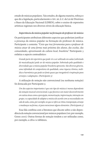 149
estudo de músicas populares. Tais estudos, de alguma maneira, reforça o
que diz a legislação, particularmente o Art. 26, § 2º, da Lei de Diretrizes
e Bases da Educação Nacional (LDBEN), sobre o ensino de expressões
artísticas regionais nos diversos níveis da educação básica.
Importância da música popular na formação do professor de música
Os participantes atribuíram diferentes aspectos que poderiam justificar
a presença da música popular na formação do professor de música.
Participante 2 comenta: “Creio que traz ferramentas para o professor de
música atuar de uma forma mais próxima dos alunos, das escolas, das
comunidades, aproximando da cultura local, brasileira.” Participante 3
enfatiza o aspecto conteudístico:
Grande parte do repertório que pode vir a ser utilizado em aulas (sobretudo
de musicalização) pode ser de música popular. Sobretudo pela qualidade e
diversidade que a música popular brasileira apresenta. São diversos gêneros,
uma infinidade de compositores de qualidade, uma riqueza rítmica, meló-
dica e harmônica que pode ser fonte quase que inesgotável e inspiração para
arranjos e adaptações. (Participante 3)
A utilização de notação não convencional (ou nenhuma notação)
foi destacada por Participante 5:
Um dos aspectos importantes é que este tipo de música é menos dependente
da notação musical convencional, o que favorece um maior desenvolvimento
em outras áreas como a percepção, memorização, improvisação, interação em
grupo, e a capacidade de adaptar a música de acordo com as necessidades em
sala de aula, como, por exemplo, no que se refere ao ritmo, transposição, arranjo
e mudanças na forma, só para mencionar alguns elementos. (Participante 5)
Essa fala combina com a literatura que discute sobre a não depen-
dência da notação convencional por músicos populares (ver, por exemplo,
Green 2001). Outras formas de notação tendem a ser utilizadas como,
por exemplo, a cifra e a tablatura.
 