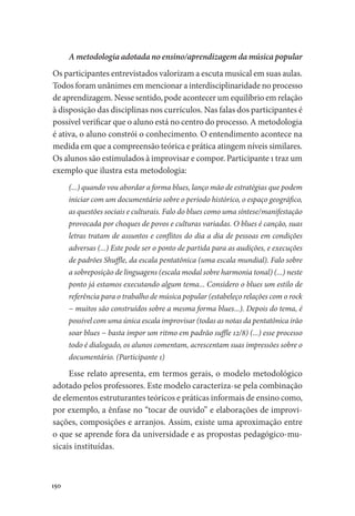 150
A metodologia adotada no ensino/aprendizagem da música popular
Os participantes entrevistados valorizam a escuta musical em suas aulas.
Todos foram unânimes em mencionar a interdisciplinaridade no processo
de aprendizagem. Nesse sentido, pode acontecer um equilíbrio em relação
à disposição das disciplinas nos currículos. Nas falas dos participantes é
possível verificar que o aluno está no centro do processo. A metodologia
é ativa, o aluno constrói o conhecimento. O entendimento acontece na
medida em que a compreensão teórica e prática atingem níveis similares.
Os alunos são estimulados à improvisar e compor. Participante 1 traz um
exemplo que ilustra esta metodologia:
(...) quando vou abordar a forma blues, lanço mão de estratégias que podem
iniciar com um documentário sobre o período histórico, o espaço geográfico,
as questões sociais e culturais. Falo do blues como uma síntese/manifestação
provocada por choques de povos e culturas variadas. O blues é canção, suas
letras tratam de assuntos e conflitos do dia a dia de pessoas em condições
adversas (...) Este pode ser o ponto de partida para as audições, e execuções
de padrões Shuffle, da escala pentatônica (uma escala mundial). Falo sobre
a sobreposição de linguagens (escala modal sobre harmonia tonal) (...) neste
ponto já estamos executando algum tema... Considero o blues um estilo de
referência para o trabalho de música popular (estabeleço relações com o rock
− muitos são construídos sobre a mesma forma blues...). Depois do tema, é
possível com uma única escala improvisar (todas as notas da pentatônica irão
soar blues − basta impor um ritmo em padrão suffle 12/8) (...) esse processo
todo é dialogado, os alunos comentam, acrescentam suas impressões sobre o
documentário. (Participante 1)
Esse relato apresenta, em termos gerais, o modelo metodológico
adotado pelos professores. Este modelo caracteriza-se pela combinação
de elementos estruturantes teóricos e práticas informais de ensino como,
por exemplo, a ênfase no “tocar de ouvido” e elaborações de improvi-
sações, composições e arranjos. Assim, existe uma aproximação entre
o que se aprende fora da universidade e as propostas pedagógico-mu-
sicais instituídas.
 
