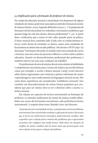 151
5.5 Implicações para a formação do professor de música
No campo da educação musical, a insatisfação (ou desprazer) de alguns
estudantes de música pode estar associada aos métodos formais do ensino
de música (Santos, 2003). Segundo Bellochio (2002), (...) “as propostas de
formação inicial não podem ser reduzidas a teorizações acadêmicas que
passam longe da vida dos alunos, futuros profissionais” (: 42). A partir
disso, verificamos que a teoria só tem valor quando posta na prática.
O fazer musical deve caminhar lado a lado com os conhecimentos te-
óricos como forma de estimular os alunos, sejam estes estudantes de
licenciatura ou alunos das escolas públicas. Até mesmo o PCN (1997: 25)
alerta que “a formação não pode ser tratada como um acúmulo de cursos
e técnicas, mas sim como um processo reflexivo e crítico sobre a prática
educativa. Investir no desenvolvimento profissional dos professores é
também intervir em suas reais condições de trabalho”.
Os profissionais da área de música devem estar atentos às habilidades
e competências necessárias para o ensino da música nas escolas básicas
como, por exemplo, a escrita e leitura musical. Luedy (2006) discorre
sobre alunos ingressantes com vivências e práticas informais de ensino
e aprendizagem e sem conhecimento da linguagem musical escrita. Por
conta dessa experiência são considerados “analfabetos musicais”. Isso
constitui um desconhecimento de outras formas populares por con-
siderar que para ser músico deve-se ter o domínio sobre a escrita e a
leitura musical.
Em relação aos aspectos da técnica instrumental na formação do
professor, os métodos tradicionais de ensino da música erudita difun-
didos nos cursos de licenciatura incentivam a alta proficiência técnica
instrumental. A respeito deste tema, Beineke (2001: 89) discorre:
Na perspectiva da racionalidade técnica, os profissionais resolvem problemas
instrumentais bem estruturados mediante a aplicação da teoria e da técnica
que se deriva do conhecimento sistemático, preferivelmente científico. Mas
a questão é que a solução para a maioria dos problemas que se apresentam
na prática não configura uma tarefa técnica. Além disso, em situações de
conflitos de valores, também não há metas claras que possam guiar uma
mera seleção técnica para a solução do problema.
 