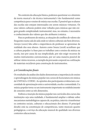 152
No contexto da educação básica, podemos questionar se o domínio
da teoria musical e da técnica instrumental é tão fundamental como
competência para o ensino de música nas escolas. É possível que os alunos
das escolas não estejam interessados em serem músicos virtuosos. Os
seus valores culturais podem estar voltados para músicas que não exi-
gem grande complexidade instrumental, mas, no entanto, é necessário
o conhecimento dos valores que eles atribuem à música.
Para os professores de música, as situações de conflitos de valores são
frequentes numa sala de aula onde os valores culturais são bem diversos.
Arroyo (2000) fala sobre a importância do professor se aproximar da
realidade dos seus alunos. Autores como Souza (2008) acreditam que
a cultura popular é a base para se trabalhar com o ensino da música na
escola, isso por causa da sua simplicidade, por não exigir recursos de
muitos instrumentos convencionais, por ser uma maneira possível de
utilizar vários recursos, a exemplo da percussão corporal ou a utilização
de materiais recicláveis para construção de instrumentos.
5.6 Considerações finais
Os resultados da análise dos dados demonstram a importância do ensino
e aprendizagem da música popular nos cursos de licenciatura em música
da UNIVALI e UDESC. As opiniões dos participantes evidenciam a ne-
cessidade de aproximação entre a universidade, escola e comunidade. E a
música popular torna-se um instrumento importante no estabelecimento
de conexões entre as três dimensões.
Embora a inserção da música popular nos currículos dos cursos das
instituições seja uma realidade, é fundamental ampliar o debate sobre
mecanismos metodológicos capazes de, na prática, intervir e transformar
os contextos sociais, culturais e educacionais dos alunos. O principal
desafio está na constituição de competências, tanto musicais quanto
pedagógicas, a serviço da educação musical de qualidade nos diversos
contextos educacionais.
 