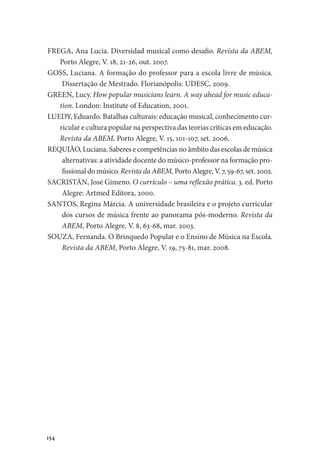154
FREGA, Ana Lucia. Diversidad musical como desafio. Revista da ABEM,
Porto Alegre, V. 18, 21-26, out. 2007.
GOSS, Luciana. A formação do professor para a escola livre de música.
Dissertação de Mestrado. Florianópolis: UDESC, 2009.
GREEN, Lucy. How popular musicians learn. A way ahead for music educa-
tion. London: Institute of Education, 2001.
LUEDY, Eduardo. Batalhas culturais: educação musical, conhecimento cur-
ricular e cultura popular na perspectiva das teorias críticas em educação.
Revista da ABEM, Porto Alegre, V. 15, 101-107, set. 2006.
REQUIÃO, Luciana. Saberes e competências no âmbito das escolas de música
alternativas: a atividade docente do músico-professor na formação pro-
fissional do músico. Revista da ABEM, Porto Alegre, V. 7, 59-67, set. 2002.
SACRISTÁN, José Gimeno. O currículo – uma reflexão prática. 3. ed. Porto
Alegre: Artmed Editora, 2000.
SANTOS, Regina Márcia. A universidade brasileira e o projeto curricular
dos cursos de música frente ao panorama pós-moderno. Revista da
ABEM, Porto Alegre, V. 8, 63-68, mar. 2003.
SOUZA, Fernanda. O Brinquedo Popular e o Ensino de Música na Escola.
Revista da ABEM, Porto Alegre, V. 19, 75-81, mar. 2008.
 