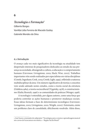 155
6
Tecnologia e Formação1
Gilberto Borges
Vanilda Lídia Ferreira de Macedo Godoy
Gabriele Mendes da Silva
6.1 Introdução
O avanço cada vez mais significativo da tecnologia na atualidade tem
despertado interesse de pesquisadores dedicados ao estudo da sua pre-
sença na sociedade, abrangendo a cultura, a educação e o comportamento
humano (Lievrouw; Livingstone, 2002; Slack; Wise, 2002). Trabalhos
importantes vêm sendo realizados por especialistas em várias disciplinas
(Conole, Ingraham; Cook, 2003; Crook; Light, 1999), refletindo a natureza
multidisciplinar da área. Um número significativo de teorias e conceitos
vem sendo adotado nestes estudos, como a teoria social da estrutura
(Giddens,1984), a teoria sociocultural (Vygotsky, 1978), o construcionis-
mo (Kafai; Resnick, 1996) e as comunidades de práticas (Wenger, 1998).
A tecnologia é entendida, por alguns autores, como uma força que
poderia controlar as ações humanas e promover mudanças sociais.
Essas ideias formam a base do determinismo tecnológico (Lievrouw;
Livingstone, 2002; Livingstone, 2002; Wright, 2000). Entretanto, existe
um problema claro de causalidade, dificilmente resolvido. Além disso,
1. José Soares: orientador do subprojeto “Tecnologias para o ensino e aprendizagem musical
nos cursos de licenciatura em música - Região Sul do Brasil”
 