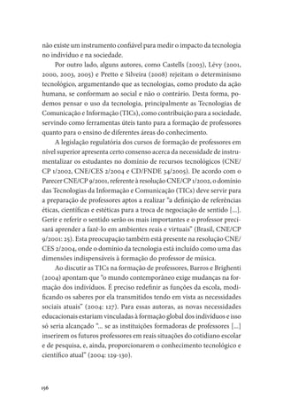 156
não existe um instrumento confiável para medir o impacto da tecnologia
no indivíduo e na sociedade.
Por outro lado, alguns autores, como Castells (2003), Lévy (2001,
2000, 2003, 2005) e Pretto e Silveira (2008) rejeitam o determinismo
tecnológico, argumentando que as tecnologias, como produto da ação
humana, se conformam ao social e não o contrário. Desta forma, po-
demos pensar o uso da tecnologia, principalmente as Tecnologias de
Comunicação e Informação (TICs), como contribuição para a sociedade,
servindo como ferramentas úteis tanto para a formação de professores
quanto para o ensino de diferentes áreas do conhecimento.
A legislação regulatória dos cursos de formação de professores em
nível superior apresenta certo consenso acerca da necessidade de instru-
mentalizar os estudantes no domínio de recursos tecnológicos (CNE/
CP 1/2002, CNE/CES 2/2004 e CD/FNDE 34/2005). De acordo com o
Parecer CNE/CP 9/2001, referente à resolução CNE/CP 1/2002, o domínio
das Tecnologias da Informação e Comunicação (TICs) deve servir para
a preparação de professores aptos a realizar “a definição de referências
éticas, científicas e estéticas para a troca de negociação de sentido [...].
Gerir e referir o sentido serão os mais importantes e o professor preci-
sará aprender a fazê-lo em ambientes reais e virtuais” (Brasil, CNE/CP
9/2001: 25). Esta preocupação também está presente na resolução CNE/
CES 2/2004, onde o domínio da tecnologia está incluído como uma das
dimensões indispensáveis à formação do professor de música.
Ao discutir as TICs na formação de professores, Barros e Brighenti
(2004) apontam que “o mundo contemporâneo exige mudanças na for-
mação dos indivíduos. É preciso redefinir as funções da escola, modi-
ficando os saberes por ela transmitidos tendo em vista as necessidades
sociais atuais” (2004: 127). Para essas autoras, as novas necessidades
educacionais estariam vinculadas à formação global dos indivíduos e isso
só seria alcançado “... se as instituições formadoras de professores [...]
inserirem os futuros professores em reais situações do cotidiano escolar
e de pesquisa, e, ainda, proporcionarem o conhecimento tecnológico e
científico atual” (2004: 129-130).
 