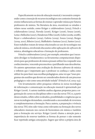 157
Especificamente na área de educação musical, é necessário compre-
ender como a inserção de recursos tecnológicos nos contextos formais de
ensino influenciaria as formas de ensinar e aprender música por futuros
professores de música. Na literatura da área, encontram-se estudos e
relatos nesse sentido, como Krüger e colaboradores (2003), Fritsch e
colaboradores (2003), Naveda (2006), Krüger (2006), Souza (2006),
Leme e Bellochio (2007), Henderson Filho (2008), Gohn (2008a; 2008b),
Beyer e colaboradores (2009), Galizia (2009), Souza (2009), Borges
(2009, 2010), Ribeiro (2011), Maffioletti e Santana (2012), Santos (2012).
Esses trabalhos tratam de temas relacionados ao uso de tecnologias nas
aulas de música, envolvendo discussões sobre aplicações de softwares de
música, abordagens educativas e formação de professores.
Fritsch e colaboradores (2003), por exemplo, entendem que é neces-
sário divulgar os fundamentos e as ferramentas computacionais dispo-
níveis para que professores de música possam utilizá-los e expandir seus
conhecimentos, vencendo preconceitos e partilhando suas descobertas.
Os autores apresentam uma avaliação de diversos softwares de música
e refletem que é importante que o professor os conheça e saiba como
utilizá-los para fazer suas escolhas pedagógicas, uma vez que “esses pro-
gramas são auxílios que devem ser considerados dentro de um processo
pedagógico e não como uma atividade isolada” (Fritsch et al, 2003: 154).
Um levantamento sobre pesquisas relativas às novas tecnologias
de informação e comunicação na educação musical é apresentado por
Krüger (2006). A autora também analisa algumas propostas para a or-
ganização de cursos ou disciplinas sobre o uso das novas TICs e, a partir
desses estudos, reflete sobre os desafios, possibilidades e exigências que as
novas tecnologias demandam, considerando a necessidade de revermos
e complementarmos a formação. Para a autora, a preparação e vivência
das novas TICs têm sido vistas como relevantes na formação dos novos
educadores musicais nos cursos de licenciatura em música e também
para a formação em serviço. Krüger (2006) chama a atenção para a
importância de renovar também as formas de pensar e não somente
ficar repetindo antigas concepções. Sugere que talvez a própria área de
 