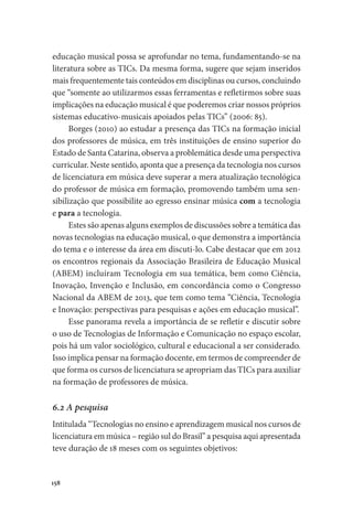 158
educação musical possa se aprofundar no tema, fundamentando-se na
literatura sobre as TICs. Da mesma forma, sugere que sejam inseridos
mais frequentemente tais conteúdos em disciplinas ou cursos, concluindo
que “somente ao utilizarmos essas ferramentas e refletirmos sobre suas
implicações na educação musical é que poderemos criar nossos próprios
sistemas educativo-musicais apoiados pelas TICs” (2006: 85).
Borges (2010) ao estudar a presença das TICs na formação inicial
dos professores de música, em três instituições de ensino superior do
Estado de Santa Catarina, observa a problemática desde uma perspectiva
curricular. Neste sentido, aponta que a presença da tecnologia nos cursos
de licenciatura em música deve superar a mera atualização tecnológica
do professor de música em formação, promovendo também uma sen-
sibilização que possibilite ao egresso ensinar música com a tecnologia
e para a tecnologia.
Estes são apenas alguns exemplos de discussões sobre a temática das
novas tecnologias na educação musical, o que demonstra a importância
do tema e o interesse da área em discuti-lo. Cabe destacar que em 2012
os encontros regionais da Associação Brasileira de Educação Musical
(ABEM) incluíram Tecnologia em sua temática, bem como Ciência,
Inovação, Invenção e Inclusão, em concordância como o Congresso
Nacional da ABEM de 2013, que tem como tema “Ciência, Tecnologia
e Inovação: perspectivas para pesquisas e ações em educação musical”.
Esse panorama revela a importância de se refletir e discutir sobre
o uso de Tecnologias de Informação e Comunicação no espaço escolar,
pois há um valor sociológico, cultural e educacional a ser considerado.
Isso implica pensar na formação docente, em termos de compreender de
que forma os cursos de licenciatura se apropriam das TICs para auxiliar
na formação de professores de música.
6.2 A pesquisa
Intitulada “Tecnologias no ensino e aprendizagem musical nos cursos de
licenciatura em música – região sul do Brasil” a pesquisa aqui apresentada
teve duração de 18 meses com os seguintes objetivos:
 
